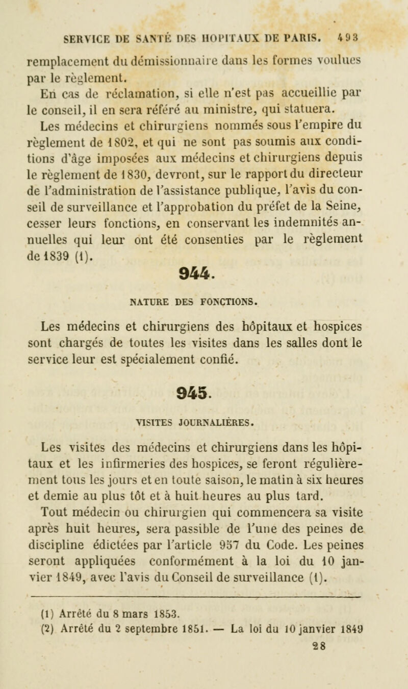 remplacement du démissionnaire dans les formes voulues par le règlement. En cas de réclamation, si elle n'est pas accueillie par le conseil, il en sera référé au ministre, qui statuera. Les médecins et chirurgiens nommés sous l'empire du règlement de 1802, et qui ne sont pas soumis aux condi- tions d'âge imposées aux médecins et chirurgiens depuis le règlement de 1830, devront, sur le rapport du directeur de L'administration de l'assistance publique, l'avis du con- seil de surveillance et l'approbation du préfet de la Seine, cesser leurs fonctions, en conservant les indemnités an- nuelles qui leur ont été consenties par le règlement de 1839 (1). 944. NATURE DES FONCTIONS. Les médecins et chirurgiens des hôpitaux et hospices sont chargés de toutes les visites dans les salles dont le service leur est spécialement confié. 945. VISITES JOURNALIÈRES. Les visites des médecins et chirurgiens dans les hôpi- taux et les infirmeries des hospices, se feront régulière- ment tous les jours et en toute saison, le matin à six heures et demie au plus tôt et à huit heures au plus tard. Tout médecin ou chirurgien qui commencera sa visite après huit heures, sera passible de l'une des peines de discipline édictées par l'article 957 du Code. Les peines seront appliquées conformément à la loi du 10 jan- vier 1849, avec l'avis du Conseil de surveillance (1). (1) Arrêté du 8 mars 1853. (2) Arrêté du 2 septembre 1851. — La loi du 10 janvier 1849