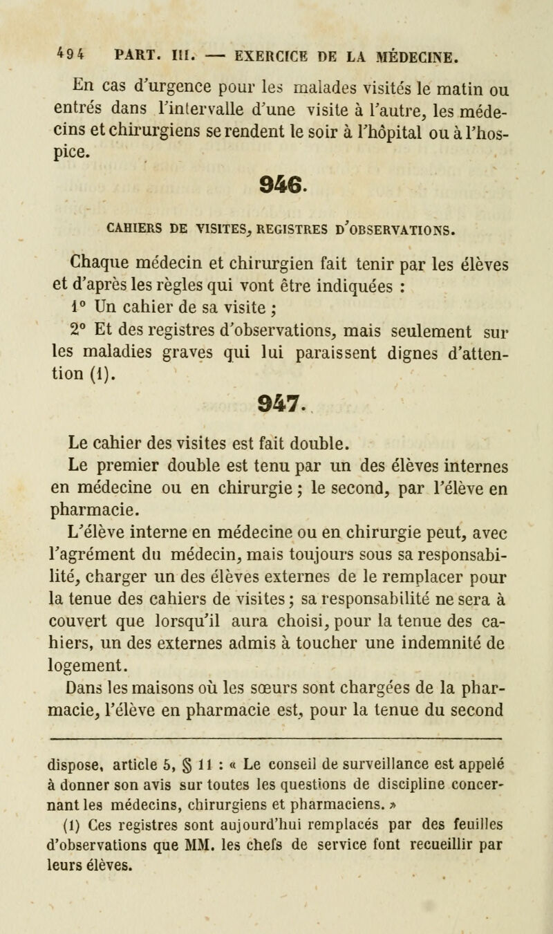 En cas d'urgence pour les malades visités le matin ou entrés dans l'intervalle d'une visite à l'autre, les méde- cins et chirurgiens se rendent le soir à l'hôpital ou à l'hos- pice. 946. CAHIERS DE VISITES, REGISTRES D'OBSERVATIONS. Chaque médecin et chirurgien fait tenir par les élèves et d'après les règles qui vont être indiquées : 1° Un cahier de sa visite ; 2° Et des registres d'observations, mais seulement sui- tes maladies graves qui lui paraissent dignes d'atten- tion (1). 947. Le cahier des visites est fait double. Le premier double est tenu par un des élèves internes en médecine ou en chirurgie ; le second, par l'élève en pharmacie. L'élève interne en médecine ou en chirurgie peut, avec l'agrément du médecin, mais toujours sous sa responsabi- lité, charger un des élèves externes de le remplacer pour la tenue des cahiers de visites ; sa responsabilité ne sera à couvert que lorsqu'il aura choisi, pour la tenue des ca- hiers, un des externes admis à toucher une indemnité de logement. Dans les maisons où les sœurs sont chargées de la phar- macie, l'élève en pharmacie est, pour la tenue du second dispose, article 5, § II : « Le conseil de surveillance est appelé à donner son avis sur toutes les questions de discipline concer- nant les médecins, chirurgiens et pharmaciens. > (1) Ces registres sont aujourd'hui remplacés par des feuilles d'observations que MM. les chefs de service font recueillir par leurs élèves.