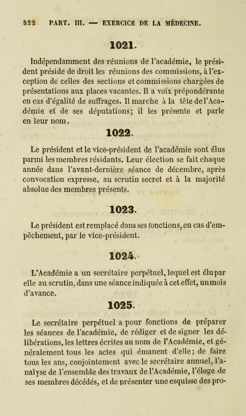 1021. Indépendamment des réunions de l'académie, le prési- dent préside de droit les réunions des commissions, à l'ex- ception de celles des sections et commissions chargées de présentations aux places vacantes. Il a voix prépondérante en cas d'égalité de suffrages. Il marche à la tête de l'Aca- démie et de ses députations; il les présente et parle en leur nom. 1022. Le président et le vice-président de l'académie sont élus parmi les membres résidants. Leur élection se fait chaque année dans l'avant-dernière séance de décembre, après convocation expresse, au scrutin secret et à la majorité absolue des membres présents. 1023. Le président est remplacé dans ses fonctions, en cas d'em- pêchement, par le vice-président. 1024. L'Académie a un secrétaire perpétuel, lequel est élu par elle au scrutin, dans une séance indiquée à cet effet, unmois d'avance. 1025. Le secrétaire perpétuel a pour fonctions de préparer les séances de l'académie, de rédiger et de signer les dé- libérations, les lettres écrites au nom de l'Académie, et gé- néralement tous les actes qui émanent d'elle ; de faire tous les ans, conjointement avec le secrétaire annuel, l'a- nalyse de l'ensemble des travaux de l'Académie, l'éloge de ses membres décédés, et de présenter une esquisse des pro-