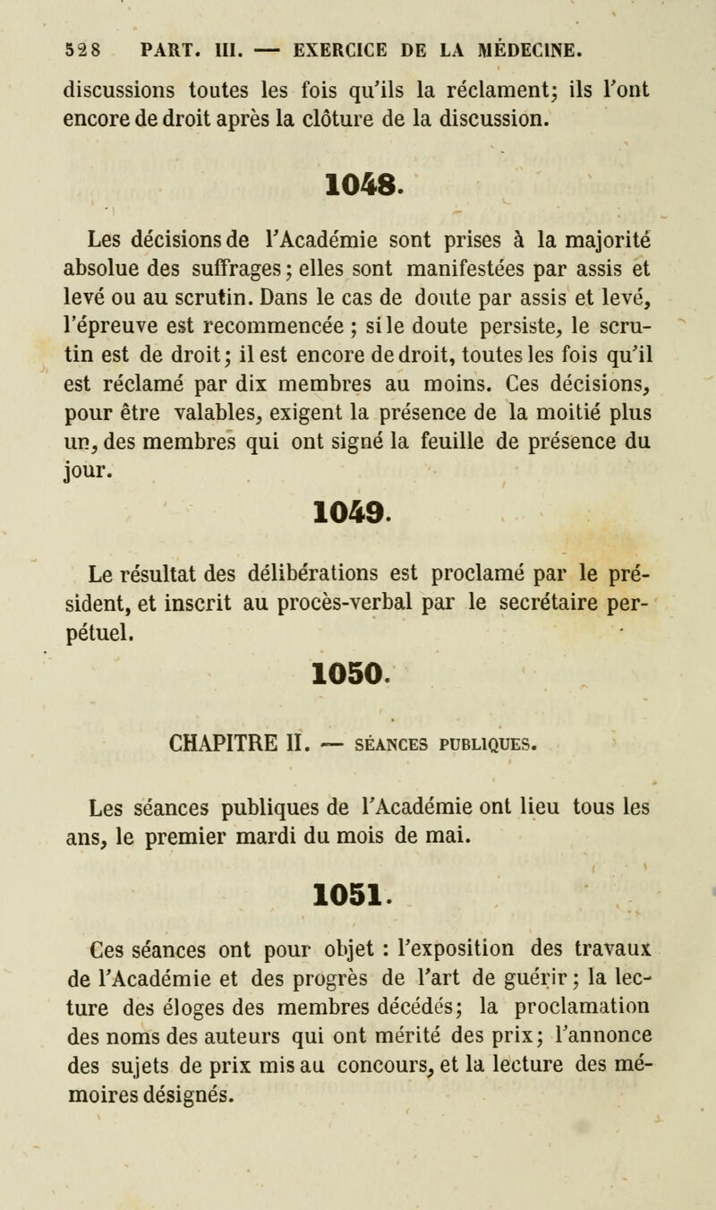 discussions toutes les fois qu'ils la réclament; ils l'ont encore de droit après la clôture de la discussion. 1048. Les décisions de l'Académie sont prises à la majorité absolue des suffrages ; elles sont manifestées par assis et levé ou au scrutin. Dans le cas de doute par assis et levé, l'épreuve est recommencée ; si le doute persiste, le scru- tin est de droit; il est encore de droit, toutes les fois qu'il est réclamé par dix membres au moins. Ces décisions, pour être valables, exigent la présence de la moitié plus un, des membres qui ont signé la feuille de présence du jour. 1049. Le résultat des délibérations est proclamé par le pré- sident, et inscrit au procès-verbal par le secrétaire per- pétuel. 1050. CHAPITRE II. — séances publiques. Les séances publiques de l'Académie ont lieu tous les ans, le premier mardi du mois de mai. 1051. Ces séances ont pour objet : l'exposition des travaux de l'Académie et des progrès de l'art de guérir ; la lec- ture des éloges des membres décédés; la proclamation des noms des auteurs qui ont mérité des prix; l'annonce des sujets de prix mis au concours, et la lecture des mé- moires désignés.