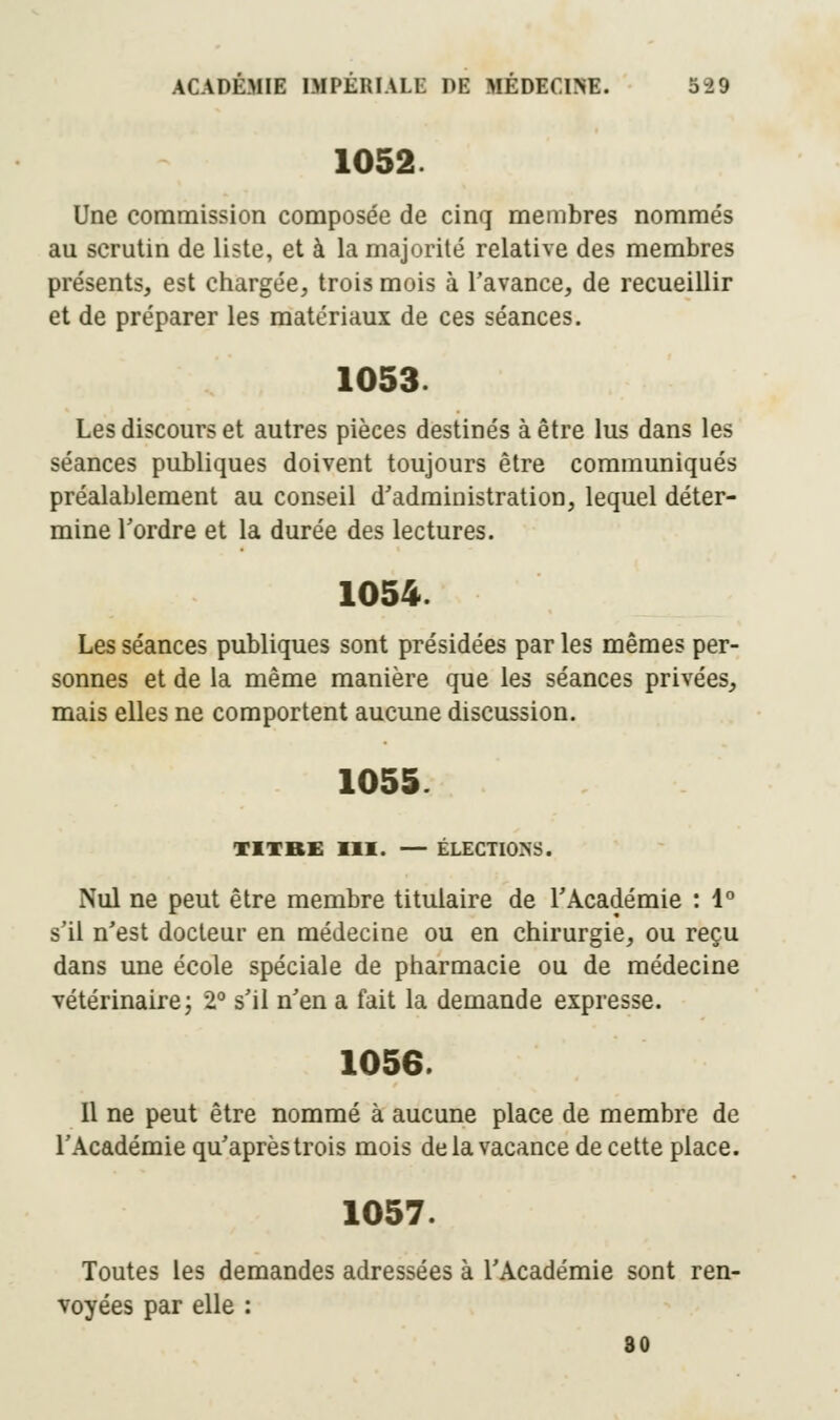 1052 Une commission composée de cinq membres nommés au scrutin de liste, et à la majorité relative des membres présents, est chargée, trois mois à l'avance, de recueillir et de préparer les matériaux de ces séances. 1053. Les discours et autres pièces destinés à être lus dans les séances publiques doivent toujours être communiqués préalablement au conseil d'administration, lequel déter- mine Tordre et la durée des lectures. 1054. Les séances publiques sont présidées par les mêmes per- sonnes et de la même manière que les séances privées, mais elles ne comportent aucune discussion. 1055. TITRE III. — ÉLECTIONS. Nul ne peut être membre titulaire de TAcadémie : 1° s'il n'est docteur en médecine ou en chirurgie, ou reçu dans une école spéciale de pharmacie ou de médecine vétérinaire ; 2° s'il n'en a fait la demande expresse. 1056. 11 ne peut être nommé à aucune place de membre de l'Académie qu'aprèstrois mois de la vacance de cette place. 1057. Toutes les demandes adressées à l'Académie sont ren- voyées par elle : 30