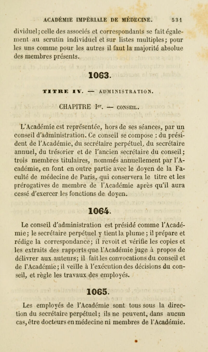 dividnel; celle des associés et correspondants se fait égale- ment au scrutin individuel et sur listes multiples; pour les uns comme pour les autres il faut la majorité absolue des membres présents. 1063. TITRE IV. — ADMINISTRATION. CHAPITRE Ier. — conseil. L'Académie est représentée, hors de ses séances, par un conseil d'administration. Ce conseil se compose : du prési- dent de l'Académie, du secrétaire perpétuel, du secrétaire annuel, du trésorier et de l'ancien secrétaire du conseil; trois membres titulaires, nommés annuellement par l'A- cadémie, en font en outre partie avec le doyen de la Fa- culté de médecine de Paris, qui conservera le titre et les prérogatives de membre de l'Académie après qu'il aura cessé d'exercer les fonctions de doyen. 1064. Le conseil d'administration est présidé comme l'Acadé- mie; le secrétaire perpétuel y tient la plume ; il prépare et rédige la correspondance; il revoit et vérifie les copies et les extraits des rapports que L'Académie juge à propos de délivrer aux auteurs; il fait les convocations du conseil et de l'Académie; il veille à l'exécution des décisions du con- seil, et règle les travaux des employés. 1065. Les employés de l'Académie sont tous sous la direc- tion du secrétaire perpétuel; ils ne peuvent, dans aucun cas, être docteurs en médecine ni membres de l'Académie.