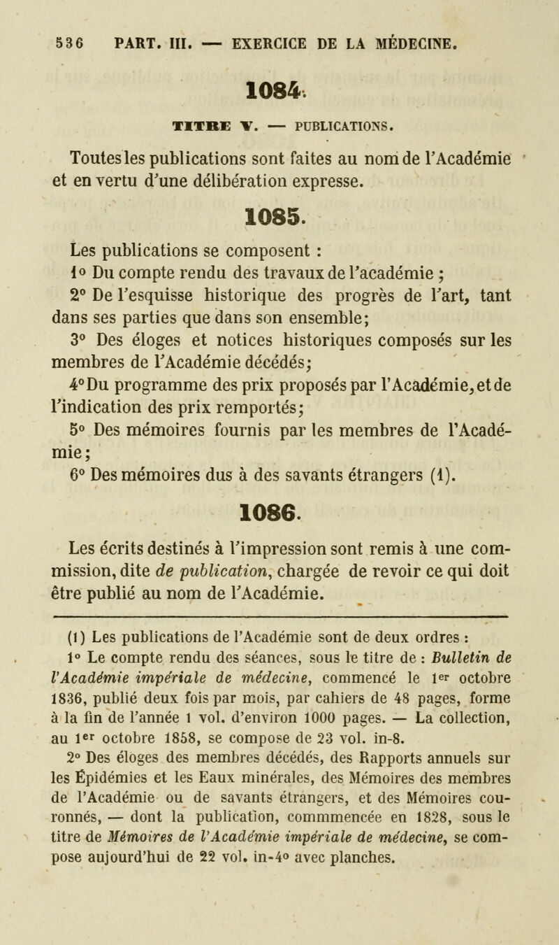 1084. TITRE V. — PUBLICATIONS. Toutes les publications sont faites au nom de l'Académie et en vertu d'une délibération expresse. 1085. Les publications se composent : lo Du compte rendu des travaux de l'académie ; 2° De l'esquisse historique des progrès de l'art, tant dans ses parties que dans son ensemble; 3° Des éloges et notices historiques composés sur les membres de l'Académie décédés; 4° Du programme des prix proposés par l'Académie, et de l'indication des prix remportés; 5° Des mémoires fournis par les membres de l'Acadé- mie; 6° Des mémoires dus à des savants étrangers (1). 1086. Les écrits destinés à l'impression sont remis à une com- mission, dite de publication, chargée de revoir ce qui doit être publié au nom de l'Académie. (1) Les publications de l'Académie sont de deux ordres : 1° Le compte rendu des séances, sous le titre de : Bulletin de l'Académie impériale de médecine, commencé le Ie? octobre 1836, publié deux fois par mois, par cahiers de 48 pages, forme à la fin de l'année l vol. d'environ 1000 pages. — La collection, au 1er octobre 1858, se compose de 23 vol. in-8. 2° Des éloges des membres décédés, des Rapports annuels sur les Épidémies et les Eaux minérales, des Mémoires des membres de l'Académie ou de savants étrangers, et des Mémoires cou- ronnés, — dont la publication, commmencée en 1828, sous le titre de Mémoires de l'Académie impériale de médecine, se com- pose aujourd'hui de 22 vol. in-4° avec planches.