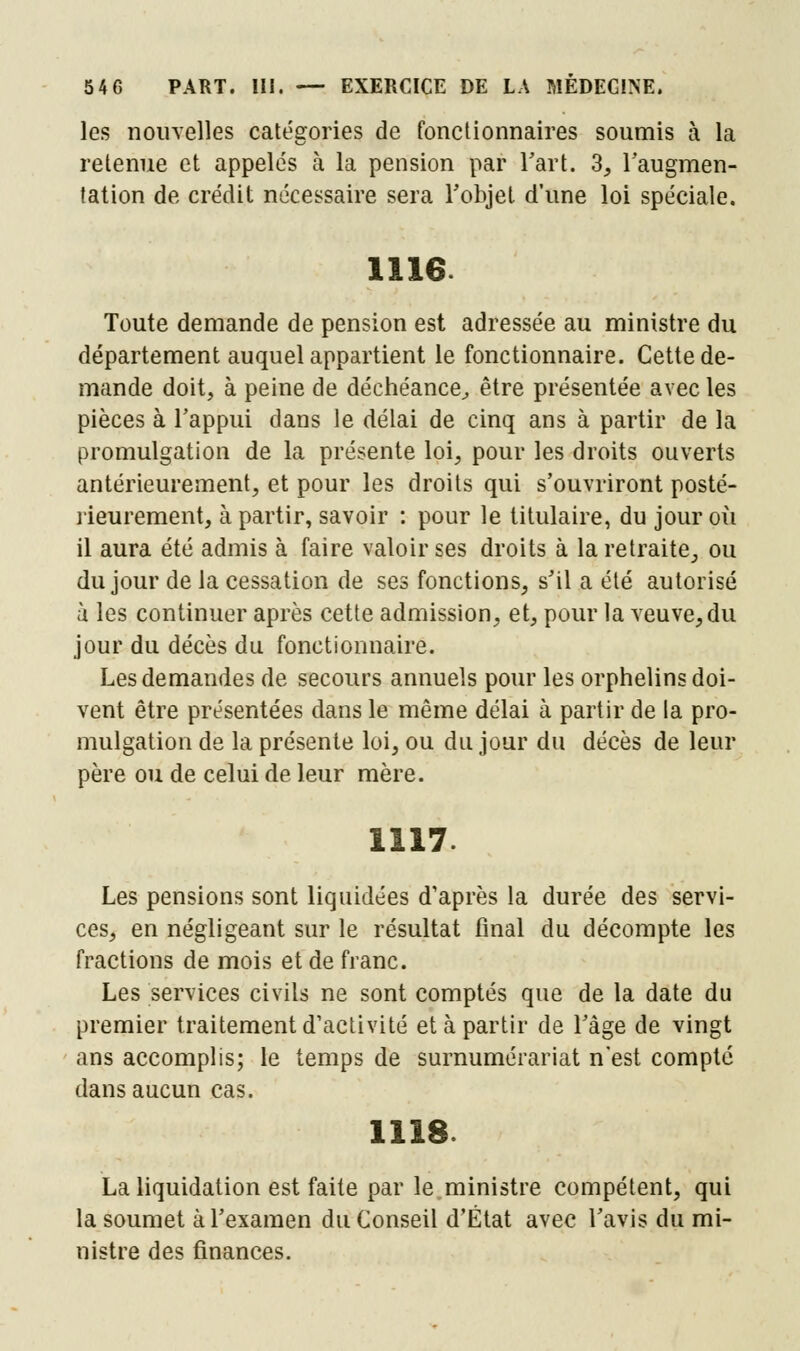 les nouvelles catégories de fonctionnaires soumis à la retenue et appelés à la pension par l'art. 3, l'augmen- tation de crédit nécessaire sera l'objet d'une loi spéciale. 1116. Toute demande de pension est adressée au ministre du département auquel appartient le fonctionnaire. Cette de- mande doit, à peine de déchéance, être présentée avec les pièces à l'appui dans le délai de cinq ans à partir de la promulgation de la présente loi, pour les droits ouverts antérieurement, et pour les droits qui s'ouvriront posté- rieurement, à partir, savoir : pour le titulaire, du jour où il aura été admis à faire valoir ses droits à la retraite, ou du jour de la cessation de ses fonctions, s'il a été autorisé ù les continuer après cette admission, et, pour la veuve, du jour du décès du fonctionnaire. Les demandes de secours annuels pour les orphelins doi- vent être présentées dans le même délai à partir de la pro- mulgation de la présente loi, ou du jour du décès de leur père ou de celui de leur mère. 1117 Les pensions sont liquidées d'après la durée des servi- ces, en négligeant sur le résultat final du décompte les fractions de mois et de franc. Les services civils ne sont comptés que de la date du premier traitement d'activité et à partir de l'âge de vingt ans accomplis; le temps de surnumérariat n'est compté dans aucun cas. 1118 La liquidation est faite par le ministre compétent, qui la soumet à l'examen du Conseil d'État avec l'avis du mi- nistre des finances.