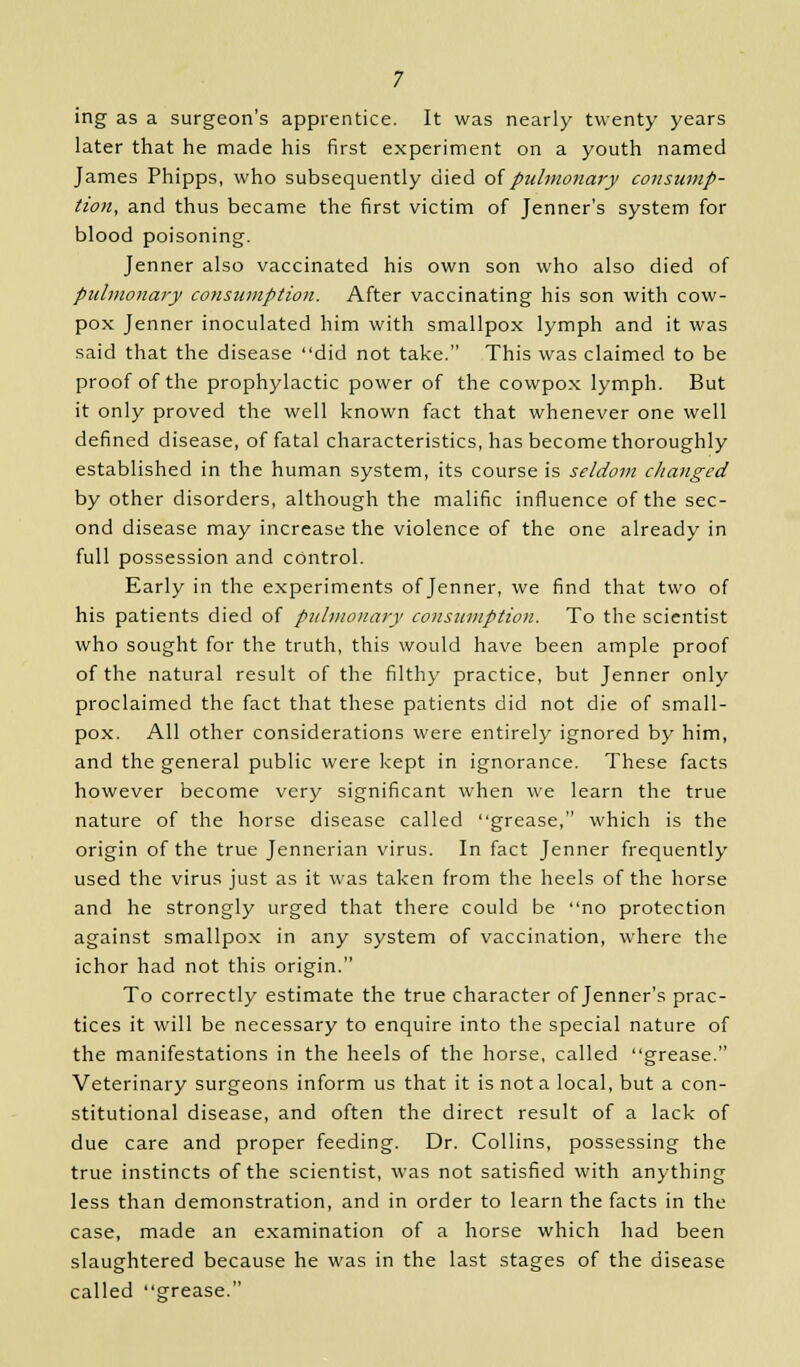 ing as a surgeon's apprentice. It was nearly twenty years later that he made his first experiment on a youth named James Phipps, who subsequently died of pulmonary consump- tion, and thus became the first victim of Jenner's system for blood poisoning. Jenner also vaccinated his own son who also died of pulmonary consumption. After vaccinating his son with cow- pox Jenner inoculated him with smallpox lymph and it was said that the disease did not take. This was claimed to be proof of the prophylactic power of the cowpox lymph. But it only proved the well known fact that whenever one well defined disease, of fatal characteristics, has become thoroughly established in the human system, its course is seldom changed by other disorders, although the malific influence of the sec- ond disease may increase the violence of the one already in full possession and control. Early in the experiments of Jenner, we find that two of his patients died of pulmonary consumption. To the scientist who sought for the truth, this would have been ample proof of the natural result of the filthy practice, but Jenner only proclaimed the fact that these patients did not die of small- pox. All other considerations were entirely ignored by him, and the general public were kept in ignorance. These facts however become very significant when we learn the true nature of the horse disease called grease, which is the origin of the true Jennerian virus. In fact Jenner frequently used the virus just as it was taken from the heels of the horse and he strongly urged that there could be no protection against smallpox in any system of vaccination, where the ichor had not this origin. To correctly estimate the true character of Jenner's prac- tices it will be necessary to enquire into the special nature of the manifestations in the heels of the horse, called grease. Veterinary surgeons inform us that it is not a local, but a con- stitutional disease, and often the direct result of a lack of due care and proper feeding. Dr. Collins, possessing the true instincts of the scientist, was not satisfied with anything less than demonstration, and in order to learn the facts in the case, made an examination of a horse which had been slaughtered because he was in the last stages of the disease called grease.