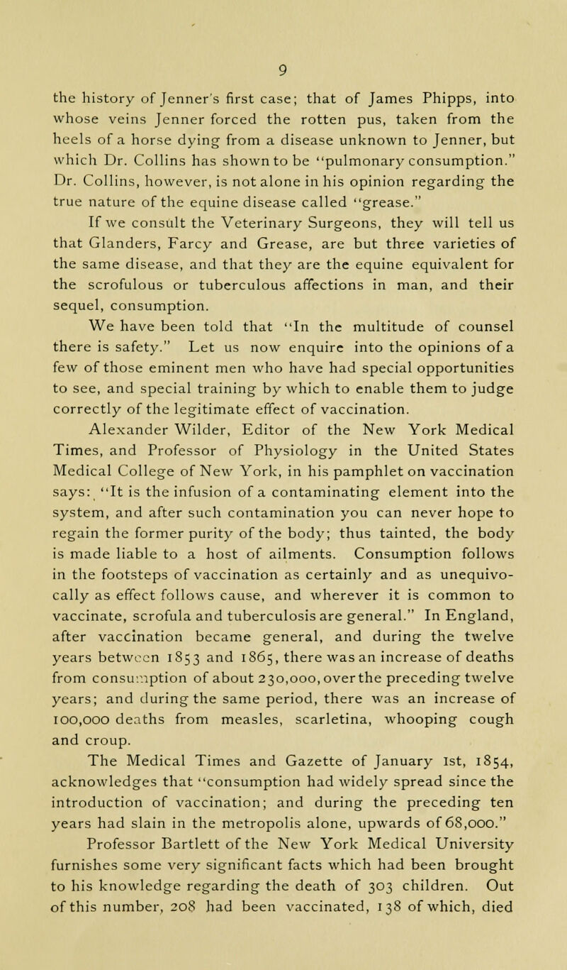 the history of Jenner's first case; that of James Phipps, into whose veins Jenner forced the rotten pus, taken from the heels of a horse dying from a disease unknown to Jenner, but which Dr. Collins has shown to be pulmonary consumption. Dr. Collins, however, is not alone in his opinion regarding the true nature of the equine disease called grease. If we consult the Veterinary Surgeons, they will tell us that Glanders, Farcy and Grease, are but three varieties of the same disease, and that they are the equine equivalent for the scrofulous or tuberculous affections in man, and their sequel, consumption. We have been told that In the multitude of counsel there is safety. Let us now enquire into the opinions of a few of those eminent men who have had special opportunities to see, and special training by which to enable them to judge correctly of the legitimate effect of vaccination. Alexander Wilder, Editor of the New York Medical Times, and Professor of Physiology in the United States Medical College of New York, in his pamphlet on vaccination says: It is the infusion of a contaminating element into the system, and after such contamination you can never hope to regain the former purity of the body; thus tainted, the body is made liable to a host of ailments. Consumption follows in the footsteps of vaccination as certainly and as unequivo- cally as effect follows cause, and wherever it is common to vaccinate, scrofula and tuberculosis are general. In England, after vaccination became general, and during the twelve years between 1853 and 1865, there wasan increase of deaths from consumption of about 230,000, over the preceding twelve years; and during the same period, there was an increase of 100,000 deaths from measles, scarletina, whooping cough and croup. The Medical Times and Gazette of January 1st, 1854, acknowledges that consumption had widely spread since the introduction of vaccination; and during the preceding ten years had slain in the metropolis alone, upwards of 68,000. Professor Bartlett of the New York Medical University furnishes some very significant facts which had been brought to his knowledge regarding the death of 303 children. Out of this number, 208 had been vaccinated, 138 of which, died