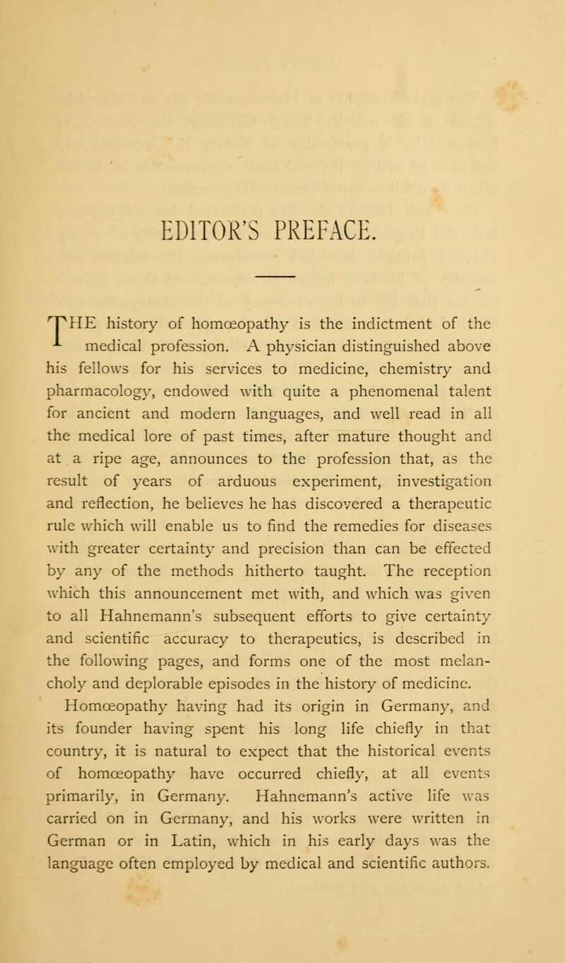 FHE history of homoeopathy is the indictment of the -*• medical profession. A physician distinguished above his fellows for his services to medicine, chemistry and pharmacology, endowed with quite a phenomenal talent for ancient and modern languages, and well read in all the medical lore of past times, after mature thought and at a ripe age, announces to the profession that, as the result of years of arduous experiment, investigation and reflection, he believes he has discovered a therapeutic rule which will enable us to find the remedies for diseases with greater certainty and precision than can be effected by any of the methods hitherto taught. The reception which this announcement met with, and which was given to all Hahnemann's subsequent efforts to give certainty and scientific accuracy to therapeutics, is described in the following pages, and forms one of the most melan- choly and deplorable episodes in the history of medicine. Homoeopathy having had its origin in Germany, and its founder having spent his long life chiefly in that country, it is natural to expect that the historical events of homoeopathy have occurred chiefly, at all events primarily, in Germany. Hahnemann's active life was carried on in Germany, and his works were written in German or in Latin, which in his early days was the language often employed by medical and scientific authors.