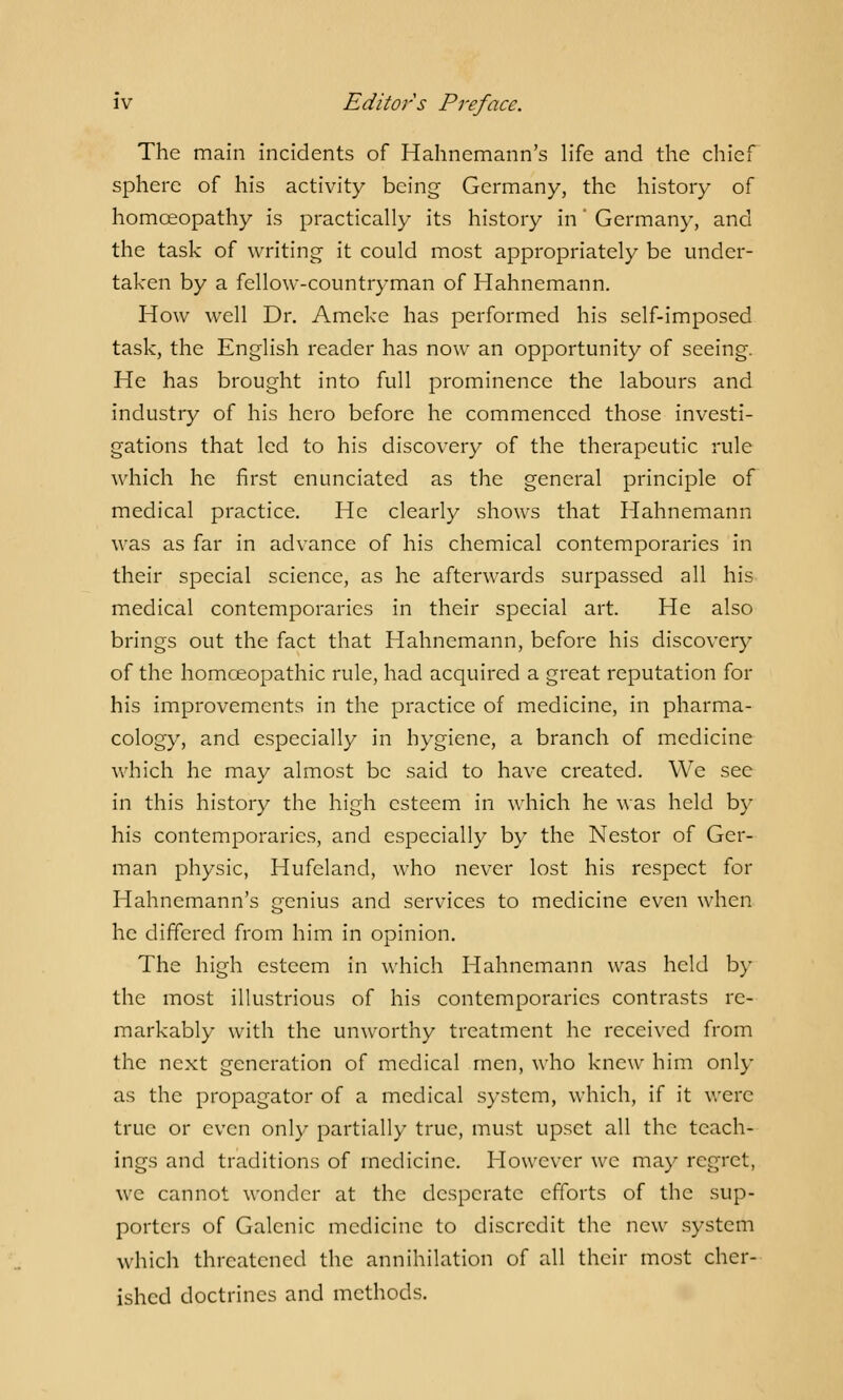 The main incidents of Hahnemann's life and the chief sphere of his activity being Germany, the history of homoeopathy is practically its history in' Germany, and the task of writing it could most appropriately be under- taken by a fellow-countryman of Hahnemann. How well Dr. Ameke has performed his self-imposed task, the English reader has now an opportunity of seeing. He has brought into full prominence the labours and industry of his hero before he commenced those investi- gations that led to his discovery of the therapeutic rule which he first enunciated as the general principle of medical practice. He clearly shows that Hahnemann was as far in advance of his chemical contemporaries in their special science, as he afterwards surpassed all his medical contemporaries in their special art. He also brings out the fact that Hahnemann, before his discovery of the homoeopathic rule, had acquired a great reputation for his improvements in the practice of medicine, in pharma- cology, and especially in hygiene, a branch of medicine which he may almost be said to have created. We see in this history the high esteem in which he was held by his contemporaries, and especially by the Nestor of Ger- man physic, Hufeland, who never lost his respect for Hahnemann's genius and services to medicine even when he differed from him in opinion. The high esteem in which Hahnemann was held by the most illustrious of his contemporaries contrasts re- markably with the unworthy treatment he received from the next generation of medical men, who knew him only as the propagator of a medical system, which, if it were true or even only partially true, must upset all the teach- ings and traditions of medicine. However we may regret, we cannot wonder at the desperate efforts of the sup- porters of Galenic medicine to discredit the new system which threatened the annihilation of all their most cher- ished doctrines and methods.