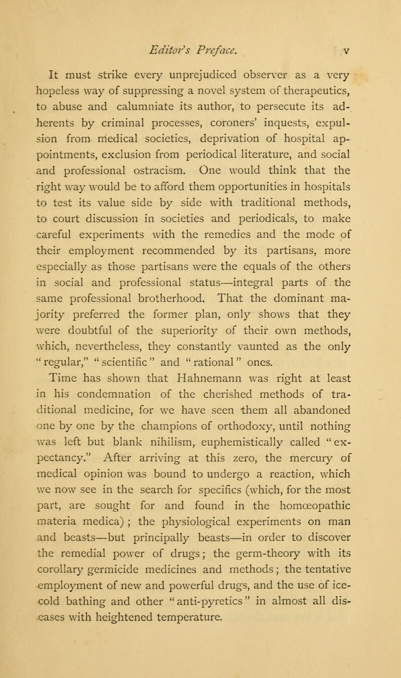 It must strike every unprejudiced observer as a very hopeless way of suppressing a novel system of therapeutics, to abuse and calumniate its author, to persecute its ad- herents by criminal processes, coroners' inquests, expul- sion from medical societies, deprivation of hospital ap- pointments, exclusion from periodical literature, and social and professional ostracism. One would think that the right way would be to afford them opportunities in hospitals to test its value side by side with traditional methods, to court discussion in societies and periodicals, to make careful experiments with the remedies and the mode of their employment recommended by its partisans, more especially as those partisans were the equals of the others in social and professional status—integral parts of the same professional brotherhood. That the dominant ma- jority preferred the former plan, only shows that they were doubtful of the superiority of their own methods, which, nevertheless, they constantly vaunted as the only  regular,  scientific  and  rational  ones. Time has shown that Hahnemann was right at least in his condemnation of the cherished methods of tra- ditional medicine, for we have seen them all abandoned one by one by the champions of orthodoxy, until nothing was left but blank nihilism, euphemistically called  ex- pectancy. After arriving at this zero, the mercury of medical opinion was bound to undergo a reaction, which we now see in the search for specifics (which, for the most part, are sought for and found in the homceopathic materia medica) ; the physiological experiments on man and beasts—but principally beasts—in order to discover the remedial power of drugs; the germ-theory with its corollary germicide medicines and methods; the tentative employment of new and powerful drugs, and the use of ice- cold bathing and other anti-pyretics in almost all dis- eases with heightened temperature.