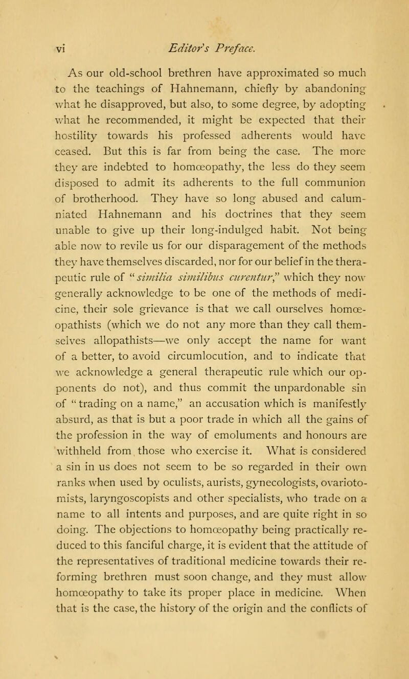 As our old-school brethren have approximated so much to the teachings of Hahnemann, chiefly by abandoning what he disapproved, but also, to some degree, by adopting what he recommended, it might be expected that their hostility towards his professed adherents would have ceased. But this is far from being the case. The more they are indebted to homoeopathy, the less do they seem disposed to admit its adherents to the full communion of brotherhood. They have so long abused and calum- niated Hahnemann and his doctrines that they seem unable to give up their long-indulged habit. Not being able now to revile us for our disparagement of the methods they have themselves discarded, nor for our belief in the thera- peutic rule of similia similibus ciirentur which they now generally acknowledge to be one of the methods of medi- cine, their sole grievance is that we call ourselves homce- opathists (which we do not any more than they call them- selves allopathists—we only accept the name for want of a better, to avoid circumlocution, and to indicate that we acknowledge a general therapeutic rule which our op- ponents do not), and thus commit the unpardonable sin of trading on a name, an accusation which is manifestly absurd, as that is but a poor trade in which all the gains of the profession in the way of emoluments and honours are withheld from those who exercise it. What is considered a sin in us does not seem to be so regarded in their own ranks when used by oculists, aurists, gynecologists, ovarioto- mists, laryngoscopists and other specialists, who trade on a name to all intents and purposes, and are quite right in so doing. The objections to homoeopathy being practically re- duced to this fanciful charge, it is evident that the attitude of the representatives of traditional medicine towards their re- forming brethren must soon change, and they must allow homoeopathy to take its proper place in medicine. When that is the case, the history of the origin and the conflicts of