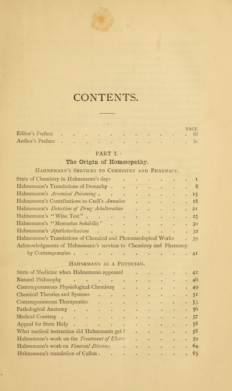 CONTENTS. Editor's Preface iii Author's Preface . ix PART I. The Origin of Homoeopathy. Hahnemann's Services to Chemistry and Pharmacy State of Chemistry in Hahnemann's days Hahnemann's Translations of Demachy . Hahnemann's Arsenical Poisoning . Hahnemann's Contributions to Crell's Annalcn Hahnemann's Detection of Drug Adulteration Hahnemann's Wine Test .... Hahnemann's  Mercurius Solubilis  Plahnemann's Apothekerlexicon Hahnemann's Translations of Chemical and Pharmacological Works Acknowledgments of Hahnemann's services to Chemistry and Pharmacy by Contemporaries ..... Hahnemann as a Physician. State of Medicine when Hahnemann appeared Natural Philosophy .... Contemporaneous Physiological Chemistry Chemical Theories and Systems Contemporaneous Therapeutics Pathological Anatomy Medical Courtesy .... Appeal for State Help . What medical instruction did Hahnemann get Hahnemann's work on the Treatment of Ulcer. Hahnemann's work on Venereal Diseases Hahnemann's translation of Cullen . 15 18 21 25 30 32 39 41 42 46 49 51 53 56 57 58 5S 59 64 65