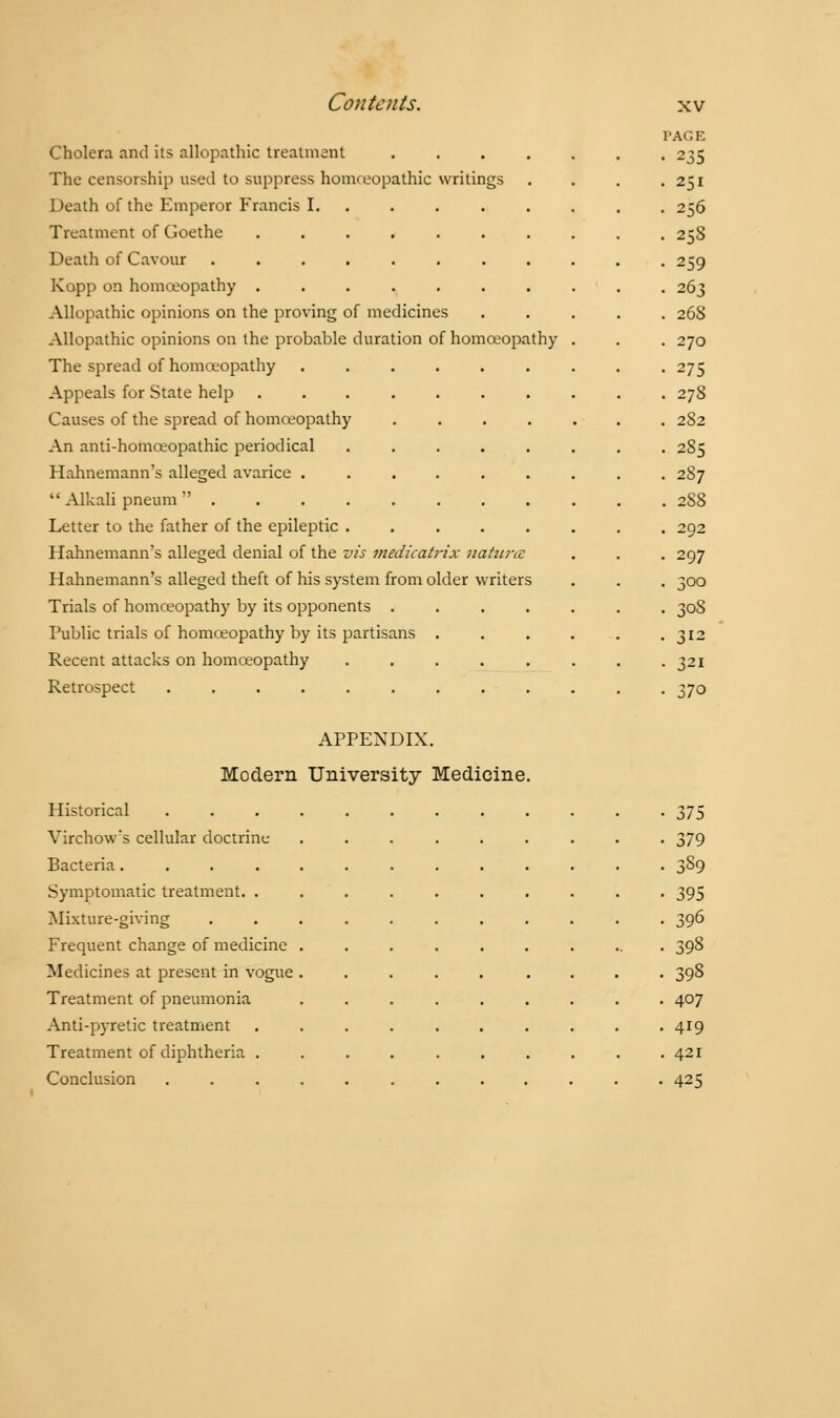 PAGE Cholera and its allopathic treatment ....... 235 The censorship used to suppress homreopathic writings . . . .251 Death of the Emperor Francis I. 256 Treatment of Goethe .......... 25S Death of Cavour ........... 259 Kopp on homoeopathy .......... 263 Allopathic opinions on the proving of medicines ..... 268 Allopathic opinions on the probable duration of homoeopathy . . . 270 The spread of homoeopathy ......... 275 Appeals for State help 278 Causes of the spread of homoeopathy ....... 282 An anti-homoeopathic periodical ........ 285 Hahnemann's alleged avarice ......... 287  Alkali pneum ........... 2S8 Letter to the father of the epileptic ........ 292 Hahnemann's alleged denial of the vis medicatrix natunz . . . 297 Hahnemann's alleged theft of his system from older writers . . . 300 Trials of homoeopathy by its opponents ....... 30S Public trials of homoeopathy by its partisans . . . . . . 312 Recent attacks on homoeopathy . . . . . . . -321 Retrospect ............ 370 APPENDIX. Modern University Medicine. Historical 375 Virchow's cellular doctrine ......... 379 Bacteria . 389 Symptomatic treatment. 395 Mixture-giving ........... 396 Frequent change of medicine .......... 398 Medicines at present in vogue ..... .... 398 Treatment of pneumonia ......... 407 Anti-pyretic treatment .......... 419 Treatment of diphtheria .......... 421 Conclusion 425