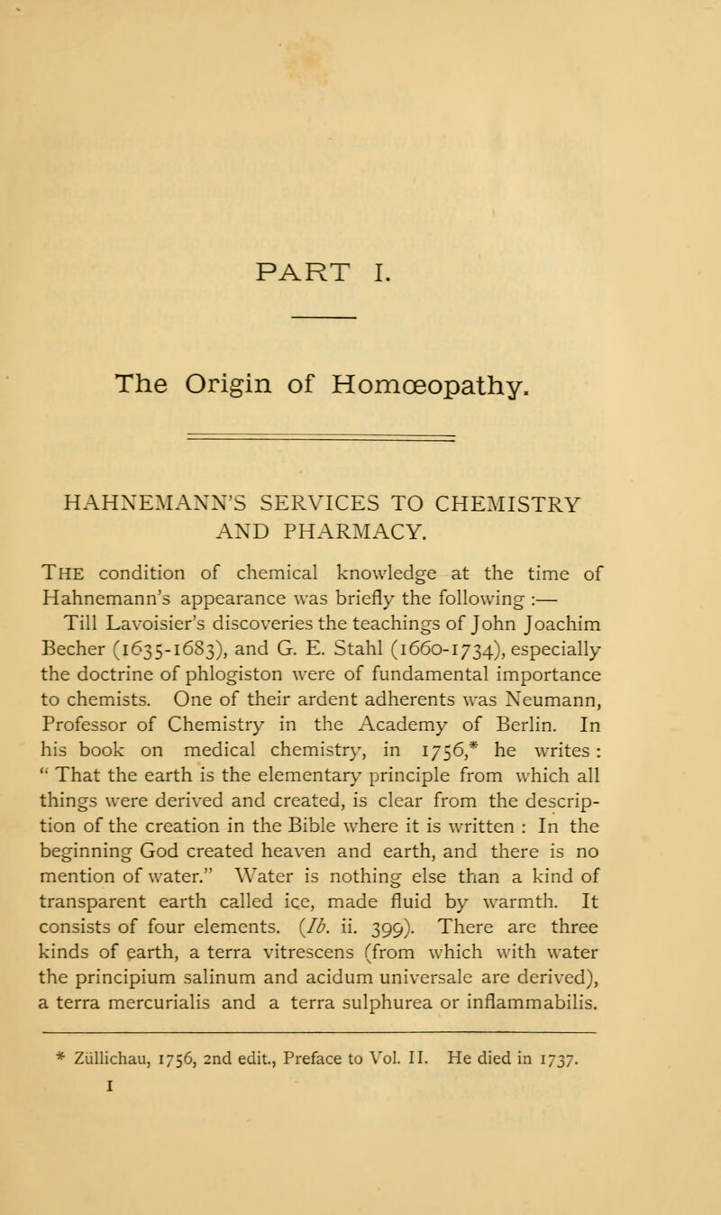 The Origin of Homoeopathy. HAHNEMANN'S SERVICES TO CHEMISTRY AND PHARMACY. The condition of chemical knowledge at the time of Hahnemann's appearance was briefly the following :— Till Lavoisier's discoveries the teachings of John Joachim Becher (1635-1683), and G. E. Stahl (1660-1734), especially the doctrine of phlogiston were of fundamental importance to chemists. One of their ardent adherents was Neumann, Professor of Chemistry in the Academy of Berlin. In his book on medical chemistry, in 1756,* he writes:  That the earth is the elementary principle from which all things were derived and created, is clear from the descrip- tion of the creation in the Bible where it is written : In the beginning God created heaven and earth, and there is no mention of water. Water is nothing else than a kind of transparent earth called ice, made fluid by warmth. It consists of four elements. {lb. ii. 399). There are three kinds of earth, a terra vitrescens (from which with water the principium salinum and acidum universale are derived), a terra mercurialis and a terra sulphurea or inflammabilis. * Ziillichau, 1756, 2nd edit., Preface to Vol. II. He died in 1737. I