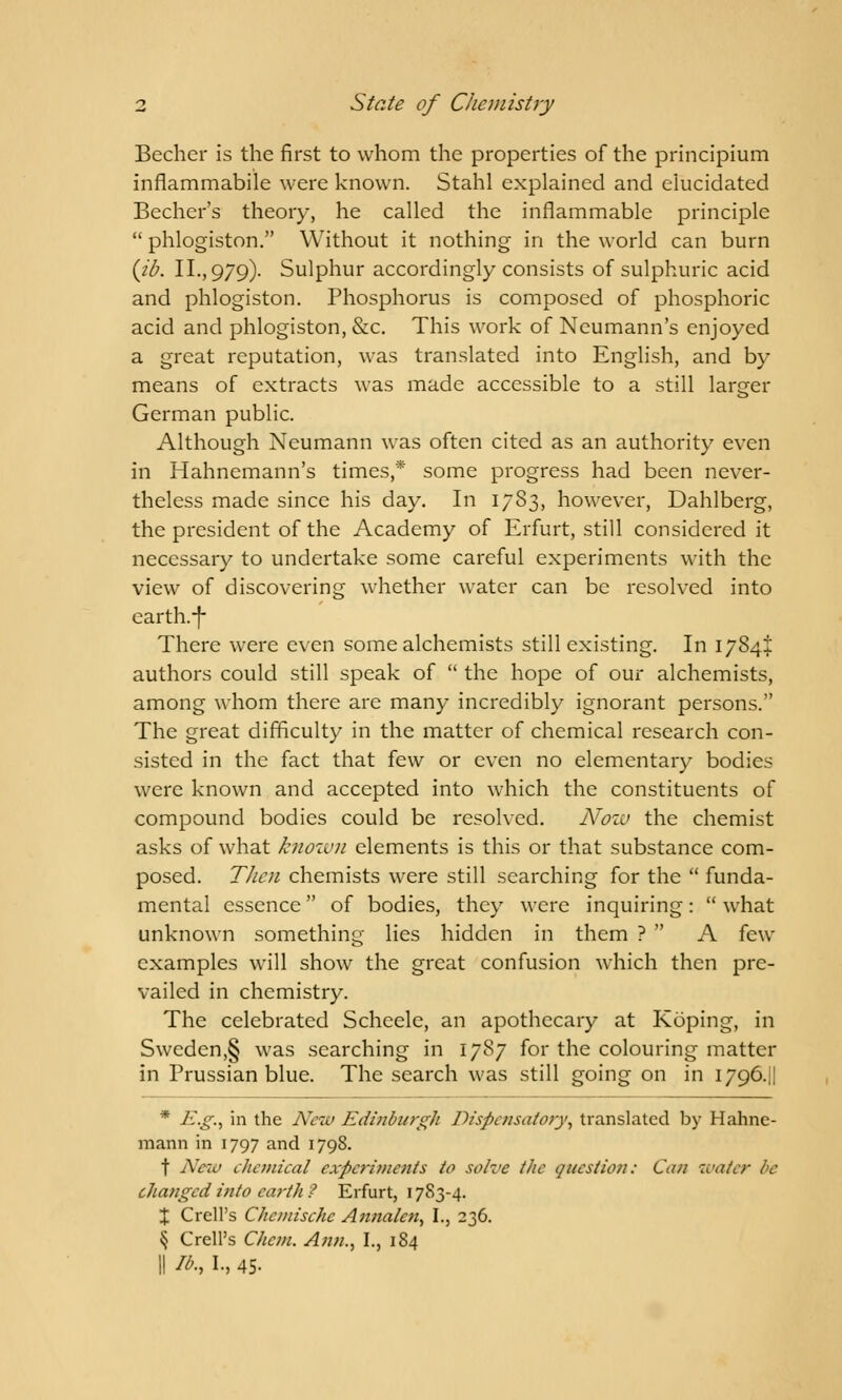 Becher is the first to whom the properties of the principium inflammabile were known. Stahl explained and elucidated Becher's theory, he called the inflammable principle  phlogiston. Without it nothing in the world can burn (Jb. II., 979). Sulphur accordingly consists of sulphuric acid and phlogiston. Phosphorus is composed of phosphoric acid and phlogiston, &c. This work of Neumann's enjoyed a great reputation, was translated into English, and by means of extracts was made accessible to a still larger German public. Although Neumann was often cited as an authority even in Hahnemann's times,* some progress had been never- theless made since his day. In 1783, however, Dahlberg, the president of the Academy of Erfurt, still considered it necessary to undertake some careful experiments with the view of discovering whether water can be resolved into earth.-f- There were even some alchemists still existing. In 1784+ authors could still speak of  the hope of our alchemists, among whom there are many incredibly ignorant persons. The great difficulty in the matter of chemical research con- sisted in the fact that few or even no elementary bodies were known and accepted into which the constituents of compound bodies could be resolved. Now the chemist asks of what known elements is this or that substance com- posed. Then chemists were still searching for the  funda- mental essence of bodies, they were inquiring:  what unknown something lies hidden in them ?  A few examples will show the great confusion which then pre- vailed in chemistry. The celebrated Scheele, an apothecary at Koping, in Sweden,§ was searching in 1787 for the colouring matter in Prussian blue. The search was still going on in 1796.H * E.g., in the New Edinburgh Dispensatory, translated by Hahne- mann in 1797 and 1798. t New ehemical experiments to solve the question: Can water be changed into earth ? Erfurt, 1783-4. X CrelPs Chemisette Annalcn, I., 236. § Crell's Chem. Ann., I., 184 II lb., I., 45-