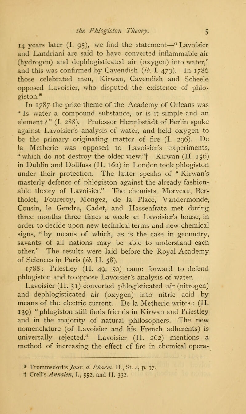 14 years later (I. 95), we find the statement— Lavoisier and Landriani are said to have converted inflammable air (hydrogen) and dephlogisticated air (oxygen) into water, and this was confirmed by Cavendish (ib. I. 479). In 1786 those celebrated men, Kirwan, Cavendish and Scheele opposed Lavoisier, who disputed the existence of phlo- giston.* In 1787 the prize theme of the Academy of Orleans was  Is water a compound substance, or is it simple and an element ?  (I. 288). Professor Hermbstadt of Berlin spoke against Lavoisier's analysis of water, and held oxygen to be the primary originating matter of fire (I. 296). De la Metherie was opposed to Lavoisier's experiments, which do not destroy the older view.f Kirwan (II. 156) in Dublin and Dollfuss (II. 162) in London took phlogiston under their protection. The latter speaks of  Kirwan's masterly defence of phlogiston against the already fashion- able theory of Lavoisier. The chemists, Morveau, Ber- tholet, Foureroy, Mongez, de la Place, Vandermonde, Cousin, le Gendre, Cadet, and Hassenfratz met during three months three times a week at Lavoisier's house, in order to decide upon new technical terms and new chemical signs,  by means of which, as is the case in geometry, savants of all nations may be able to understand each other. The results were laid before the Royal Academy of Sciences in Paris {ib. II. 58). 1788: Priestley (II. 49, 50) came forward to defend phlogiston and to oppose Lavoisier's analysis of water. Lavoisier (II. 51) converted phlogisticated air (nitrogen) and dephlogisticated air (oxygen) into nitric acid by means of the electric current. De la Metherie writes : (II. 139) phlogiston still finds friends in Kirwan and Priestley and in the majority of natural philosophers. The new nomenclature (of Lavoisier and his French adherents) is universally rejected. Lavoisier (II. 262) mentions a method of increasing the effect of fire in chemical opera- * Trommsdorf's/<?w. d. Pharm. II., St. 4, p. 37. | CrelFs Annalen, I., 552, and II. 332.