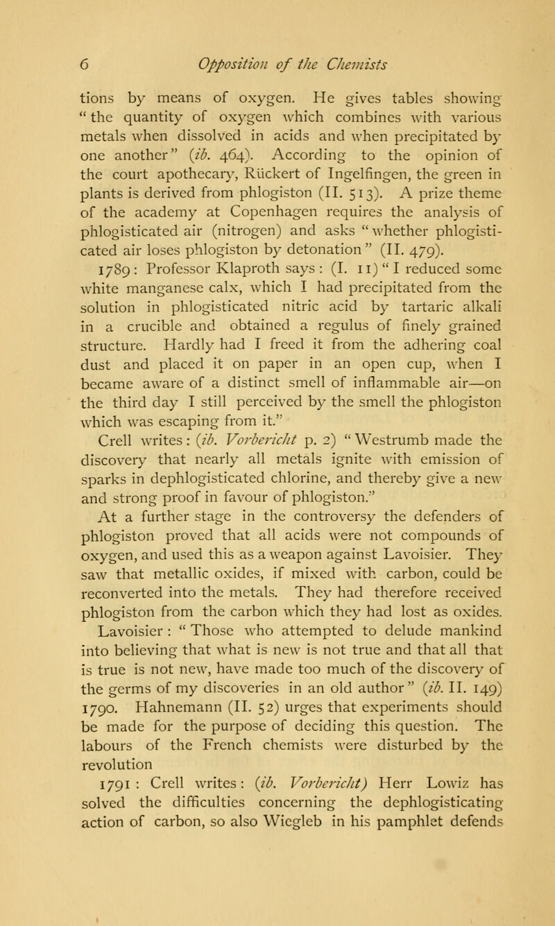 tions by means of oxygen. He gives tables showing  the quantity of oxygen which combines with various metals when dissolved in acids and when precipitated by one another (id. 464). According to the opinion of the court apothecary, Riickert of Ingelfingen, the green in plants is derived from phlogiston (II. 513). A prize theme of the academy at Copenhagen requires the analysis of phlogisticated air (nitrogen) and asks  whether phlogisti- cated air loses phlogiston by detonation (II. 479). 17S9 : Professor Klaproth says : (I. 11)  I reduced some white manganese calx, which I had precipitated from the solution in phlogisticated nitric acid by tartaric alkali in a crucible and obtained a regulus of finely grained structure. Hardly had I freed it from the adhering coal dust and placed it on paper in an open cup, when I became aware of a distinct smell of inflammable air—on the third day I still perceived by the smell the phlogiston which was escaping from it. Crell writes: (id. Vordericht p. 2)  Westrumb made the discovery that nearly all metals ignite with emission of sparks in dephlogisticated chlorine, and thereby give a new and strong proof in favour of phlogiston/' At a further stage in the controversy the defenders of phlogiston proved that all acids were not compounds of oxygen, and used this as a weapon against Lavoisier. They saw that metallic oxides, if mixed with carbon, could be reconverted into the metals. They had therefore received phlogiston from the carbon which they had lost as oxides. Lavoisier :  Those who attempted to delude mankind into believing that what is new is not true and that all that is true is not new, have made too much of the discovery of the germs of my discoveries in an old author (id. II. 149) 1790. Hahnemann (II. 52) urges that experiments should be made for the purpose of deciding this question. The labours of the French chemists were disturbed by the revolution 1791 : Crell writes: (id. Vordericht) Herr Lowiz has solved the difficulties concerning the dephlogisticating action of carbon, so also Wiegleb in his pamphlet defends