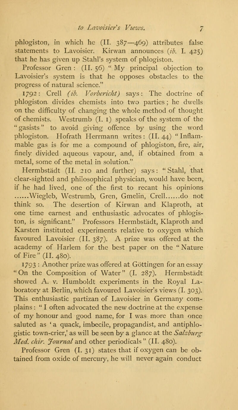 phlogiston, in which he (II. 387—469) attributes false statements to Lavoisier. Kirvvan announces (ib. I. 425) that he has given up Stahl's system of phlogiston. Professor Grcn : (II. 56)  My principal objection to Lavoisier's system is that he opposes obstacles to the progress of natural science. 1792: Crell (ib. Vorberickt) says: The doctrine of phlogiston, divides chemists into two parties ; he dwells on the difficulty of changing the whole method of thought of chemists. Westrumb (I. 1) speaks of the system of the  gasists to avoid giving offence by using the word phlogiston. Hofrath Herrmann writes: (II. 44) Inflam- mable gas is for me a compound of phlogiston, fire, air, finely divided aqueous vapour, and, if obtained from a metal, some of the metal in solution. Hermbstadt (II. 210 and further) says:  Stahl, that clear-sighted and philosophical physician, would have been, if he had lived, one of the first to recant his opinions Wiegleb, Westrumb, Gren, Gmelin, Crell do not think so. The desertion of Kirwan and Klaproth, at one time earnest and enthusiastic advocates of phlogis- ton, is significant. Professors Hermbstadt, Klaproth and Karsten instituted experiments relative to oxygen which favoured Lavoisier (II. 387). A prize was offered at the academy of Harlem for the best paper on the  Nature of Fire (II. 480). 1793 : Another prize was offered at Gottingen for an essay On the Composition of Water (I. 287). Hermbstadt showed A. v. Humboldt experiments in the Royal La- boratory at Berlin, which favoured Lavoisier's views (I. 303). This enthusiastic partizan of Lavoisier in Germany com- plains :  I often advocated the new doctrine at the expense of my honour and good name, for I was more than once saluted as ' a quack, imbecile, propagandist, and antiphlo- gistic town-crier,' as will be seen by a glance at the Salzburg Med. cJiir. Journal and other periodicals (II. 480). Professor Gren (I. 31) states that if oxygen can be ob- tained from oxide of mercury, he will never again conduct