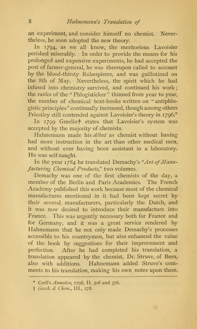 an experiment, and consider himself no chemist. Never- theless, he soon adopted the new theory. In 1794, as ^'e all know, the meritorious Lavoisier perished miserably. In order to provide the means for his prolonged and expensive experiments, he had accepted the post of farmer-general, he was thereupon called to account by the blood-thirsty Robespierre, and was guillotined on the 8th of May. Nevertheless, the spirit which he had infused into chemistry survived, and continued his work ; the ranks of the  Phlogisticker  thinned from year to year, the number of chemical text-books written on  antiphlo- gistic principles continually increased, though among others Priestley still contended against Lavoisier's theory in 1796.* In 1799 Gmelinf states that Lavoisier's system was accepted by the majority of chemists. Hahnemann made his debut as chemist without having had more instruction in the art than other medical men, and without ever having been assistant in a laboratory- He was self-taught. In the year 1784 he translated Demachy's Art of Manu- facturing Chemical Products two volumes. Demachy was one of the first chemists of the day, a member of the Berlin and Paris Academies. The French Academy published this work because most of the chemical manufactures mentioned in it had been kept secret by their several manufacturers, particularly the Dutch, and it was now desired to introduce their manufacture into France. This was urgently necessary both for France and for Germany, and it was a great service rendered by Hahnemann that he not only made Demachy's processes accessible to his countrymen, but also enhanced the value of the book by suggestions for their improvement and perfection. After he had completed his translation, a translation appeared by the chemist, Dr. Struve, of Bern, also with additions. Hahnemann added Struve's com- ments to his translation, making his own notes upon them. * Crell's Annalen, 1798, II. 308 and 376. f Gesch. d. Chcm., III., 278.