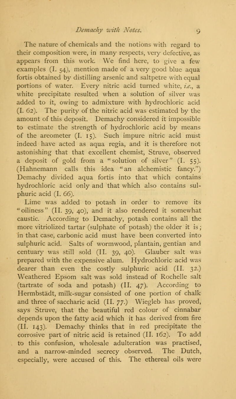 The nature of chemicals and the notions with regard to their composition were, in many respects, very defective, as appears from this work. We find here, to give a few examples (I. 54), mention made of a very good blue aqua fortis obtained by distilling arsenic and saltpetre with equal portions of water. Every nitric acid turned white, i.e., a white precipitate resulted when a solution of silver was added to it, owing to admixture with hydrochloric acid (I. 62). The purity of the nitric acid was estimated by the amount of this deposit. Demachy considered it impossible to estimate the strength of hydrochloric acid by means of the areometer (I. 15). Such impure nitric acid must indeed have acted as aqua regia, and it is therefore not astonishing that that excellent chemist, Struve, observed a deposit of gold from a solution of silver (I. 55). (Hahnemann calls this idea an alchemistic fancy.) Demachy divided aqua fortis into that which contains hydrochloric acid only and that which also contains sul- phuric acid (I. 66). Lime was added to potash in order to remove its oiliness (II. 39, 40), and it also rendered it somewhat caustic. According to Demachy, potash contains all the more vitriolized tartar (sulphate of potash) the older it is; in that case, carbonic acid must have been converted into sulphuric acid. Salts of wormwood, plantain, gentian and centuary was still sold (II. 39, 40). Glauber salt was prepared with the expensive alum. Hydrochloric acid was dearer than even the costly sulphuric acid (II. 32.) Weathered Epsom salt was sold instead of Rochelle salt (tartrate of soda and potash) (II. 47). According to Hermbstadt, milk-sugar consisted of one portion of chalk and three of saccharic acid (II. 77.) Wiegleb has proved, says Struve, that the beautiful red colour of cinnabar depends upon the fatty acid which it has derived from fire (II. 143). Demachy thinks that in red precipitate the corrosive part of nitric acid is retained (II. 162). To add to this confusion, wholesale adulteration was practised, and a narrow-minded secrecy observed. The Dutch, especially, were accused of this. The ethereal oils were