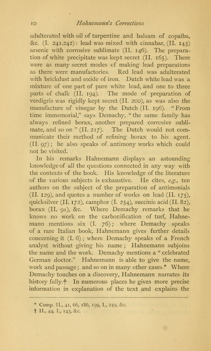 io Hahnemann's Corrections adulterated with oil of turpentine and balsam of copaiba, &c. (I. 241.242) : lead was mixed with cinnabar, (II. 143) arsenic with corrosive sublimate (II. 146). The prepara- tion of white precipitate was kept secret (II. 165). There were as many secret modes cf making lead preparations as there were manufactories. Red lead was adulterated with brickdust and oxide of iron. Dutch white lead was a mixture of one part of pure white lead, and one to three parts of chalk (II. 194). The mode of preparation of verdigris was rigidly kept secret (II. 2CO), as was also the manufacture of vinegar by the Dutch (II. 196). From time immemorial, says Demachy,  the same family has always refined borax, another prepared corrosive subli- mate, and so on  (II. 217). The Dutch would not com- municate their method of refining borax to his agent. (II. 97); he also speaks of antimony works which could not be visited. In his remarks Hahnemann displays an astounding knowledge of all the questions connected in any way with the contents of the book. His knowledge of the literature of the various subjects is exhaustive. He cites, e.g., ten authors on the subject of the preparation of antimonials (II. 129). and quotes a number of works on lead (II. 175), quicksilver (II. 172), camphor (I. 254), succinic acid (II. 82), borax (II. 91), &c. Where Demachy remarks that he knows no work on the carbonification of turf, Hahne- mann mentions six (I. ?6); where Demachy speaks of a rare Italian book, Hahnemann gives further details concerning it (I. 6); where Demachy speaks of a French analyst without giving his name ; Hahnemann subjoins the name and the work. Demachy mentions a  celebrated German doctor. Hahnemann is able to give the name, work and passage ; and so on in many other cases* Where Demachy touches on a discovery, Hahnemann narrates its history fully.-f- In numerous places he gives more precise information in explanation of the text and explains the * Comp. II., 41, 66, 1S6, 199, I., 249, <Sx. t II., 44, I-, 143, &c.