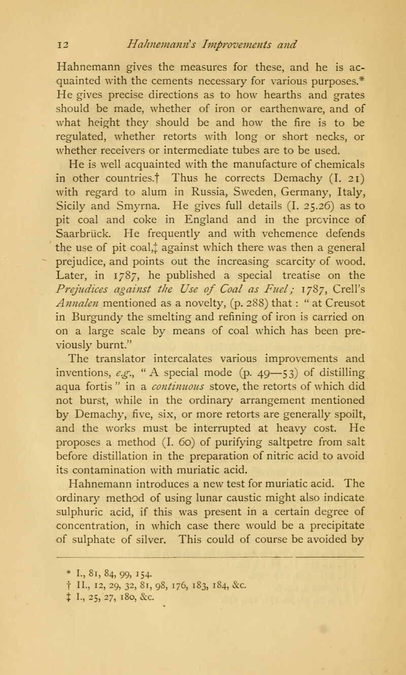 Hahnemann gives the measures for these, and he is ac- quainted with the cements necessary for various purposes.* He gives precise directions as to how hearths and grates should be made, whether of iron or earthenware, and of what height they should be and how the fire is to be regulated, whether retorts with long or short necks, or whether receivers or intermediate tubes are to be used. He is well acquainted with the manufacture of chemicals in other countries.! Thus he corrects Demachy (I. 21) with regard to alum in Russia, Sweden, Germany, Italy, Sicily and Smyrna. He gives full details (I. 25.26) as to pit coal and coke in England and in the province of Saarbriick. He frequently and with vehemence defends the use of pit coal,:); against which there was then a general prejudice, and points out the increasing scarcity of wood. Later, in 1787, he published a special treatise on the Prejudices against tlte Use of Coal as Fuel; 1787, Crell's Annalen mentioned as a novelty, (p. 288) that:  at Creusot in Burgundy the smelting and refining of iron is carried on on a large scale by means of coal which has been pre- viously burnt. The translator intercalates various improvements and inventions, e.g., A special mode (p. 49—53) of distilling aqua fortis  in a continuous stove, the retorts of which did not burst, while in the ordinary arrangement mentioned by Demachy, five, six, or more retorts are generally spoilt, and the works must be interrupted at heavy cost. He proposes a method (I. 60) of purifying saltpetre from salt before distillation in the preparation of nitric acid to avoid its contamination with muriatic acid. Hahnemann introduces a new test for muriatic acid. The ordinary method of using lunar caustic might also indicate sulphuric acid, if this was present in a certain degree of concentration, in which case there would be a precipitate of sulphate of silver. This could of course be avoided by * I., 81,84,99, 154. t II., 12, 29, 32, 81, 98, 176, 183, 1S4, &c % I., 25, 27, 180, &c.