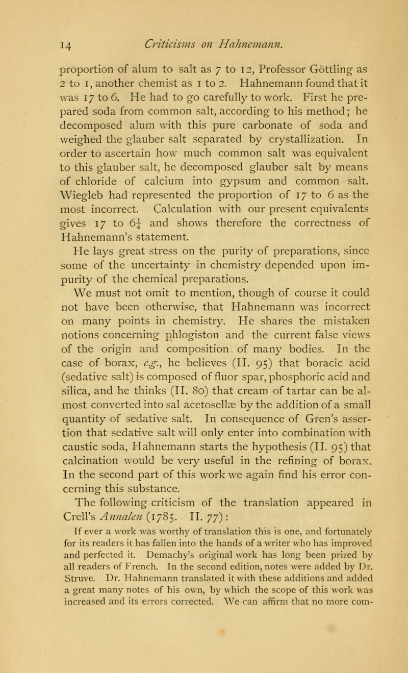 proportion of alum to salt as 7 to 12, Professor Gottling as 2 to 1, another chemist as 1 to 2. Hahnemann found that it was 17 to 6. He had to go carefully to work. First he pre- pared soda from common salt, according to his method; he decomposed alum with this pure carbonate of soda and weighed the glauber salt separated by crystallization. In order to ascertain how much common salt was equivalent to this glauber salt, he decomposed glauber salt by means of chloride of calcium into gypsum and common salt. Wiegleb had represented the proportion of 17 to 6 as the most incorrect. Calculation with our present equivalents gives 17 to 6j and shows therefore the correctness of Hahnemann's statement. He lays great stress on the purity of preparations, since some of the uncertainty in chemistry depended upon im- purity of the chemical preparations. We must not omit to mention, though of course it could not have been otherwise, that Hahnemann was incorrect on many points in chemistry. He shares the mistaken notions concerning phlogiston and the current false views of the origin and composition of many bodies. In the case of borax, e.g., he believes (II. 95) that boracic acid (sedative salt) is composed of fluor spar, phosphoric acid and silica, and he thinks (II. 80) that cream of tartar can be al- most converted into sal acetosellae by the addition of a small quantity of sedative salt. In consequence of Gren's asser- tion that sedative salt will only enter into combination with caustic soda, Hahnemann starts the hypothesis (II. 95) that calcination would be very useful in the refining of borax. In the second part of this work we again find his error con- cerning this substance. The following criticism of the translation appeared in Crell's Anna/en (1785. II. yy): If ever a work was worthy of translation this is one, and fortunately for its readers it has fallen into the hands of a writer who has improved and perfected it. Demachy's original work has long heen prized by all readers of French. In the second edition, notes were added by Dr. Struve. Dr. Hahnemann translated it with these additions and added a great many notes of his own, by which the scope of this work was increased and its errors corrected. We can affirm that no more com-