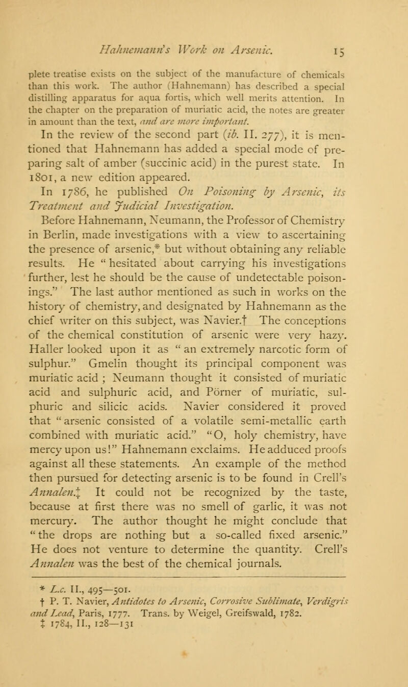 plete treatise exists on the subject of the manufacture of chemicals than this work. The author (Hahnemann) has described a special distilling apparatus for aqua fortis, which well merits attention. In the chapter on the preparation of muriatic acid, the notes are greater in amount than the text, and arc more important. In the review of the second part {ib. II. 277), it is men- tioned that Hahnemann has added a special mode cf pre- paring salt of amber (succinic acid) in the purest state. In 1801, a new edition appeared. In 1786, he published On Poisoning by Arsenic, its Treatment and Judicial Investigation. Before Hahnemann, Xeumann, the Professor of Chemistry in Berlin, made investigations with a view to ascertaining the presence of arsenic,* but without obtaining any reliable results. He  hesitated about carrying his investigations further, lest he should be the cause of undetectable poison- ings.'' The last author mentioned as such in works on the history of chemistry, and designated by Hahnemann as the chief writer on this subject, was Navier.f The conceptions of the chemical constitution of arsenic were very hazy. Haller looked upon it as  an extremely narcotic form of sulphur. Gmelin thought its principal component was muriatic acid ; Xeumann thought it consisted of muriatic acid and sulphuric acid, and Porner of muriatic, sul- phuric and silicic acids. Xavier considered it proved that  arsenic consisted of a volatile semi-metallic earth combined with muriatic acid. O, holy chemistry, have mercy upon us! Hahnemann exclaims. He adduced proofs against all these statements. An example of the method then pursued for detecting arsenic is to be found in Crell's Annalen.\ It could not be recognized by the taste, because at first there was no smell of garlic, it was not mercury. The author thought he might conclude that  the drops are nothing but a so-called fixed arsenic. He does not venture to determine the quantity. Crell's Annalen was the best of the chemical journals. * L.c. II., 495—501. ■f P. T. Navier, Antidotes to Arsenic, Corrosive Sublimate, Verdigris and Lead, Paris, 1777. Trans, by Weigel, Greifswald, 1782. % 1784,11., 128-131