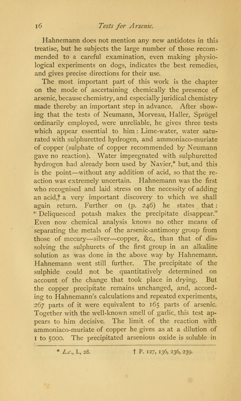 Hahnemann does not mention any new antidotes in this treatise, but he subjects the large number of those recom- mended to a careful examination, even making physio- logical experiments on dogs, indicates the best remedies, and gives precise directions for their use. The most important part of this work is the chapter on the mode of ascertaining chemically the presence of arsenic, because chemistry, and especially juridical chemistry made thereby an important step in advance. After show- ing that the tests of Neumann, Morveau, Haller, Sprogel ordinarily employed, were unreliable, he gives three tests which appear essential to him : Lime-water, water satu- rated with sulphuretted hydrogen, and ammoniaco-muriate of copper (sulphate of copper recommended by Neumann gave no reaction). Water impregnated with sulphuretted hydrogen had already been used by Navier,* but, and this is the point—without any addition of acid, so that the re- action was extremely uncertain. Hahnemann was the first who recognised and laid stress on the necessity of adding an acid,| a very important discovery to which we shall again return. Further on (p. 246) he states that :  Deliquesced potash makes the precipitate disappear. Even now chemical analysis knows no other means of separating the metals of the arsenic-antimony group from those of mecury—silver—copper, &c, than that of dis- solving the sulphurets of the first group in an alkaline solution as was done in the above way by Hahnemann. Hahnemann went still further. The precipitate of the sulphide could not be quantitatively determined on account of the change that took place in drying. But the copper precipitate remains unchanged, and, accord- ing to Hahnemann's calculations and repeated experiments, 267 parts of it were equivalent to 165 parts of arsenic. Together with the well-known smell of garlic, this test ap- pears to him decisive. The limit of the reaction with ammoniaco-muriate of copper he gives as at a dilution of 1 to 5000. The precipitated arsenious oxide is soluble in * L.c, I., 28. t P- 127, 136, 236, 239.