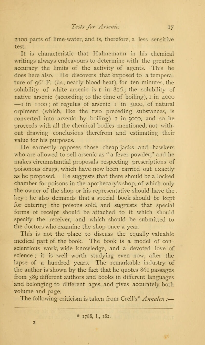 2100 parts of lime-water, and is, therefore, a less sensitive test. It is characteristic that Hahnemann in his chemical writings always endeavours to determine with the greatest accuracy the limits of the activity of agents. This he does here also. He discovers that exposed to a tempera- ture of 960 F. (i.e., nearly blood heat), for ten minutes, the solubility of white arsenic is I in 816; the solubility of native arsenic (according to the time of boiling), 1 in 4000 — 1 in 1100; of regulus of arsenic 1 in 5000, of natural orpiment (which, like the two preceding substances, is converted into arsenic by boiling) 1 in 5000, and so he proceeds with all the chemical bodies mentioned, not with- out drawing conclusions therefrom and estimating their value for his purposes. He earnestly opposes those cheap-jacks and hawkers who are allowed to sell arsenic as  a fever powder, and he makes circumstantial proposals respecting prescriptions of poisonous drugs, which have now been carried out exactly as he proposed. He suggests that there should be a locked chamber for poisons in the apothecary's shop, of which only the owner of the shop or his representative should have the . key ; he also demands that a special book should be kept for entering the poisons sold, and suggests that special forms of receipt should be attached to it which should specify the receiver, and which should be submitted to the doctors who examine the shop once a year. This is not the place to discuss the equally valuable medical part of the book. The book is a model of con- scientious work, wide knowledge, and a devoted love of science ; it is well worth studying even now, after the lapse of a hundred years. The remarkable industry of the author is shown by the fact that he quotes 861 passages from 389 different authors and books in different languages and belonging to different ages, and gives accurately both volume and page. The following criticism is taken from Crell's* Annalen :— * 17SS, I., 18-.