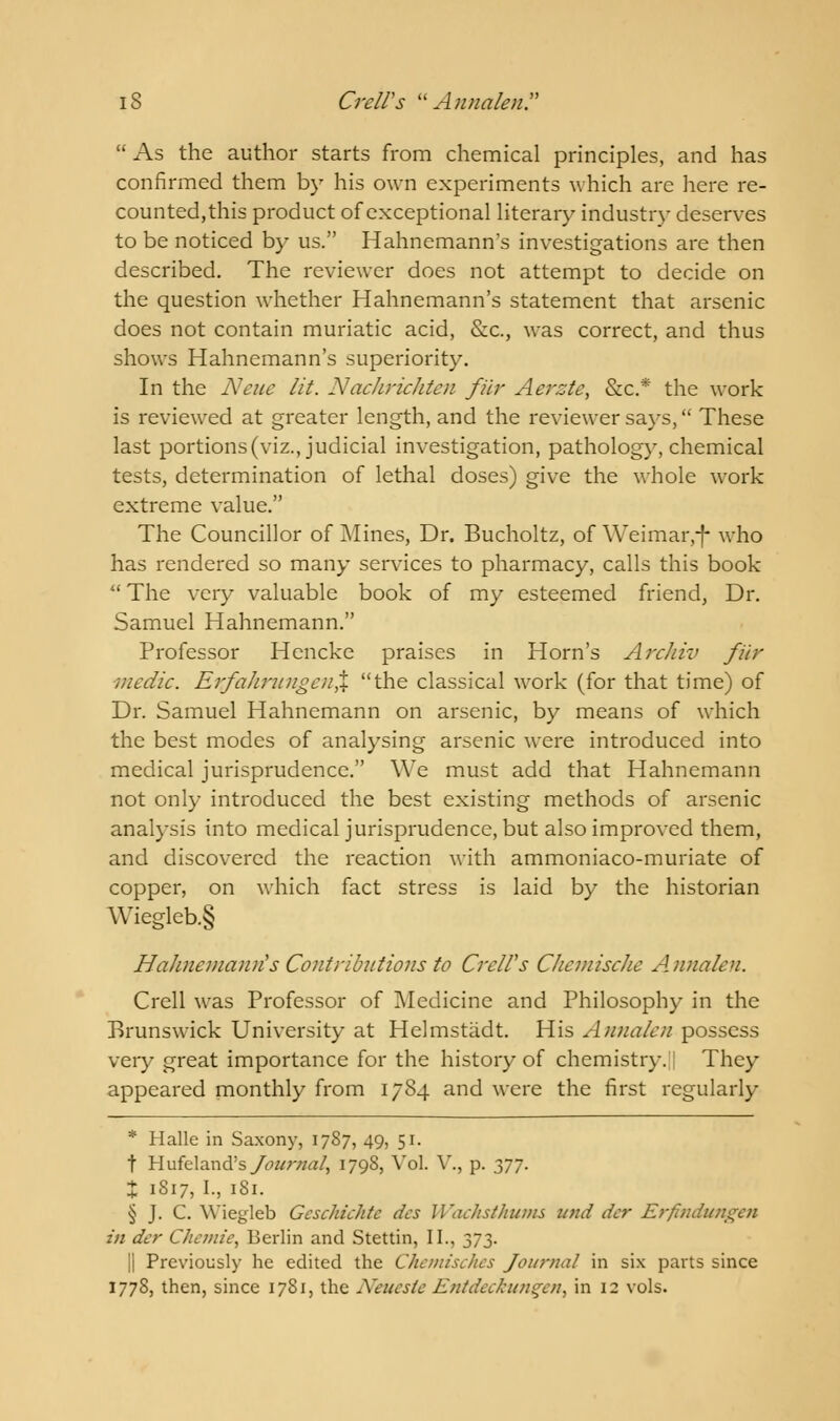  As the author starts from chemical principles, and has confirmed them by his own experiments which are here re- counted,this product of exceptional literary industry deserves to be noticed by us. Hahnemann's investigations are then described. The reviewer does not attempt to decide on the question whether Hahnemann's statement that arsenic does not contain muriatic acid, &c, was correct, and thus shows Hahnemann's superiority. In the Neue lit. Nachrichten fur Aerzte, &c* the work is reviewed at greater length, and the reviewer says, These last portions (viz., judicial investigation, pathology, chemical tests, determination of lethal doses) give the whole work extreme value. The Councillor of Mines, Dr. Bucholtz, of Weimar,-f- who has rendered so many services to pharmacy, calls this book  The very valuable book of my esteemed friend, Dr. Samuel Hahnemann. Professor Hencke praises in Horn's Arckiv fur medic. ErfahrungenX the classical work (for that time) of Dr. Samuel Hahnemann on arsenic, by means of which the best modes of analysing arsenic were introduced into medical jurisprudence. We must add that Hahnemann not only introduced the best existing methods of arsenic analysis into medical jurisprudence, but also improved them, and discovered the reaction with ammoniaco-muriate of copper, on which fact stress is laid by the historian \Viegleb.§ Hahnemann's Contributions to CrelVs Chemische Annalen. Crell was Professor of Medicine and Philosophy in the Brunswick University at Helmstadt. His Annalen possess very great importance for the history of chemistry. They appeared monthly from 1784 and were the first regularly * Halle in Saxony, 1787, 49, 51. t Hufeland's Jo itr/mt, 1798, Vol. V,, p. yj]. % 1S17, I., 181. § J. C. Wiegleb Gcschichtc des Wachsthums und der Erfindungen in der C/icwie, Berlin and Stettin, II., 373. |] Previously he edited the Chemisches Journal in six parts since 1778, then, since 1781, the Neueste Entdcckunqcn, in 12 vols.