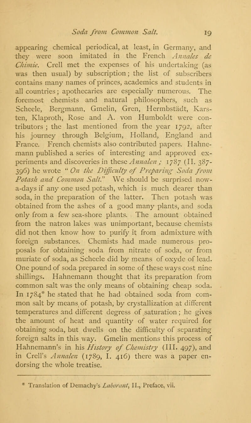 appearing- chemical periodical, at least, in German}-, and they were soon imitated in the French Annales de Ckimie. Crell met the expenses of his undertaking (as was then usual) by subscription; the list of subscribers contains many names of princes, academics and students in all countries; apothecaries are especially numerous. The foremost chemists and natural philosophers, such as Scheele, Bergmann, Gmelin, Grcn, Hermbstadt, Kars- ten, Klaproth, Rose and A. von Humboldt were con- tributors ; the last mentioned from the year 1792, after his journey through Belgium, Holland, England and France. French chemists also contributed papers. Hahne- mann published a series of interesting and approved ex- periments and discoveries in these Annalen ; 1787 (II. 387- 396) he wrote  On the Difficulty of Preparing Soda from Potash and Common Salt. We should be surprised now- a-days if any one used potash, which is much dearer than soda, in the preparation of the latter. Then potash was obtained from the ashes of a good many plants, and soda only from a few sea-shore plants. The amount obtained from the natron lakes was unimportant, because chemists did not then know how to purify it from admixture with foreign substances. Chemists had made numerous pro- posals for obtaining soda from nitrate of soda, or from muriate of soda, as Scheele did by means of oxyde of lead. One pound of soda prepared in some of these ways cost nine shillings. Hahnemann thought that its preparation from common salt was the only means of obtaining cheap soda. In 1784* he stated that he had obtained soda from com- mon salt by means of potash, by crystallization at different temperatures and different degress of saturation ; he gives the amount of heat and quantity of water required for obtaining soda, but dwells on the difficulty of separating foreign salts in this way. Gmelin mentions this process of Hahnemann's in his History of Chemistry (III. 497), and in Crell's Annalen (1789, I. 416) there was a paper en- dorsing the whole treatise. * Translation of Demachy's Laborant, II., Preface, vii.