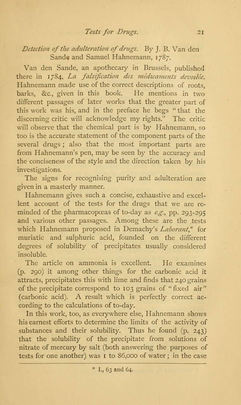 Detection of the adulteration of drugs. By J. B. Van den Sande and Samuel Hahnemann, 1787. Van den Sande, an apothecary in Brussels, published there in 1784, La falsification des medicaments devoiUe. Hahnemann made use of the correct descriptions of roots, barks, Src, given in this book. He mentions in two different passages of later works that the greater part of this work was his, and in the preface he begs  that the discerning critic will acknowledge my rights. The critic will observe that the chemical part is by Hahnemann, so too is the accurate statement of the component parts of the several drugs ; also that the most important parts are from Hahnemann's pen, may be seen by the accuracy and the conciseness of the style and the direction taken by his investigations. The signs for recognising purity and adulteration are given in a masterly manner. Hahnemann gives such a concise, exhaustive and excel- lent account of the tests for the drugs that we are re- minded of the pharmacopceas of to-day as e.g., pp. 293-295 and various other passages. Among these are the tests which Hahnemann proposed in Demachy's Laborant* for muriatic and sulphuric acid, founded on the different degrees of solubility of precipitates usually considered insoluble. The article on ammonia is excellent. He examines (p. 290) it among other things for the carbonic acid it attracts, precipitates this with lime and finds that 240 grains of the precipitate correspond to 103 grains of fixed air (carbonic acid). A result which is perfectly correct ac- cording to the calculations of to-day. In this work, too, as everywhere else, Hahnemann shows his earnest efforts to determine the limits of the activity of substances and their solubility. Thus he found (p. 243) that the solubility of the precipitate from solutions of nitrate of mercury by salt (both answering the purposes of tests for one another) was 1 to 86,000 of water; in the case * I., 63 and 64.