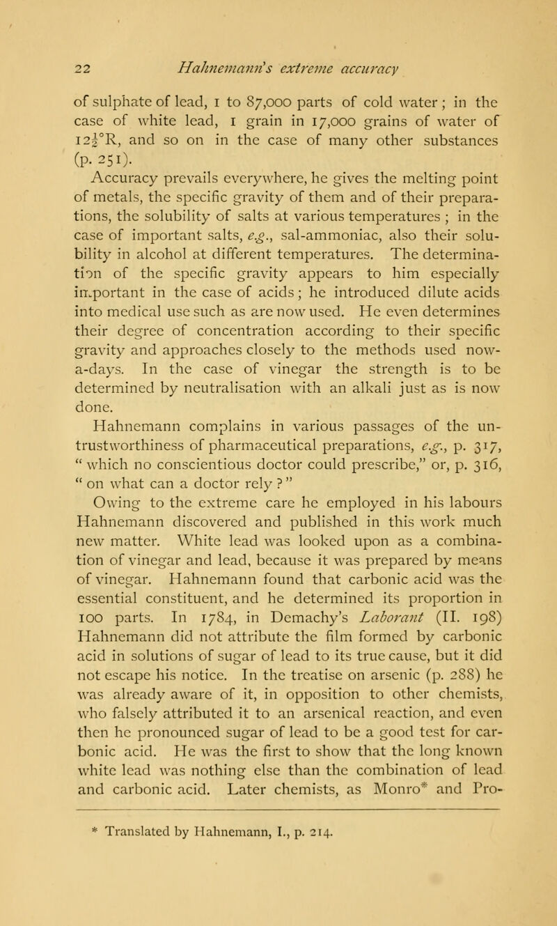 of sulphate of lead, i to 87,000 parts of cold water ; in the case of white lead, 1 grain in 17,000 grains of water of I2|°R, and so on in the case of many other substances (p. 251). Accuracy prevails everywhere, he gives the melting point of metals, the specific gravity of them and of their prepara- tions, the solubility of salts at various temperatures ; in the case of important salts, e.g., sal-ammoniac, also their solu- bility in alcohol at different temperatures. The determina- tion of the specific gravity appears to him especially important in the case of acids; he introduced dilute acids into medical use such as are now used. He even determines their degree of concentration according to their specific gravity and approaches closely to the methods used now- a-days. In the case of vinegar the strength is to be determined by neutralisation with an alkali just as is now done. Hahnemann complains in various passages of the un- trustworthiness of pharmaceutical preparations, e.g., p. 317,  which no conscientious doctor could prescribe, or, p. 316,  on what can a doctor rely ?  Owing to the extreme care he employed in his labours Hahnemann discovered and published in this work much new matter. White lead was looked upon as a combina- tion of vinegar and lead, because it was prepared by means of vinegar. Hahnemann found that carbonic acid was the essential constituent, and he determined its proportion in 100 parts. In 1784, in Demachy's Laborant (II. 198) Hahnemann did not attribute the film formed by carbonic acid in solutions of sugar of lead to its true cause, but it did not escape his notice. In the treatise on arsenic (p. 288) he was already aware of it, in opposition to other chemists, who falsely attributed it to an arsenical reaction, and even then he pronounced sugar of lead to be a good test for car- bonic acid. He was the first to show that the long known white lead was nothing else than the combination of lead and carbonic acid. Later chemists, as Monro* and Pro- * Translated by Hahnemann, I., p. 214.