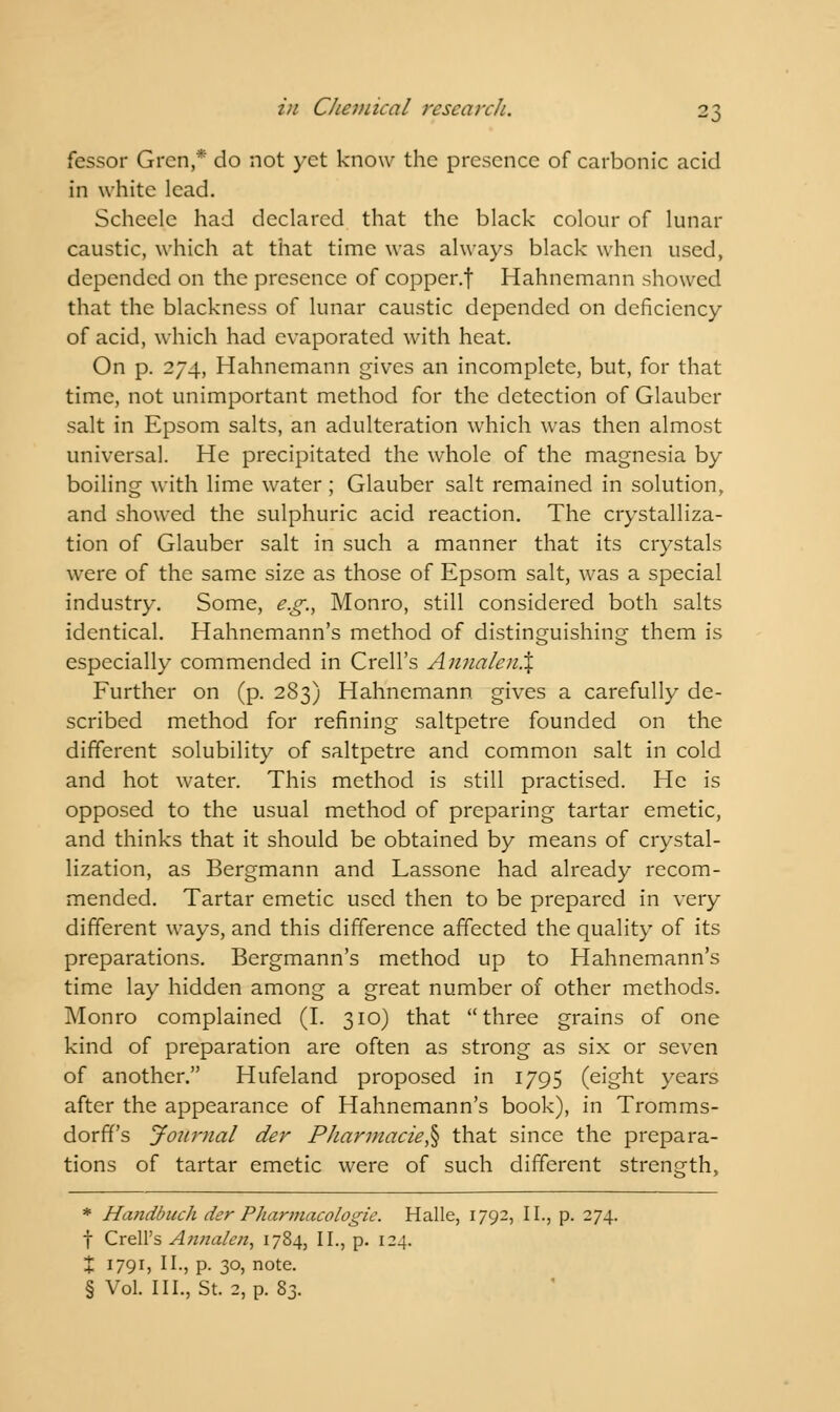 fessor Grcn,* do not yet know the presence of carbonic acid in white lead. Scheele had declared that the black colour of lunar caustic, which at that time was always black when used, depended on the presence of copper.f Hahnemann showed that the blackness of lunar caustic depended on deficiency of acid, which had evaporated with heat. On p. 274, Hahnemann gives an incomplete, but, for that time, not unimportant method for the detection of Glauber salt in Epsom salts, an adulteration which was then almost universal. He precipitated the whole of the magnesia by boiling with lime water ; Glauber salt remained in solution, and showed the sulphuric acid reaction. The crystalliza- tion of Glauber salt in such a manner that its crystals were of the same size as those of Epsom salt, was a special industry. Some, e.g., Monro, still considered both salts identical. Hahnemann's method of distinguishing them is especially commended in Crell's AnnalenX Further on (p. 283) Hahnemann gives a carefully de- scribed method for refining saltpetre founded on the different solubility of saltpetre and common salt in cold and hot water. This method is still practised. He is opposed to the usual method of preparing tartar emetic, and thinks that it should be obtained by means of crystal- lization, as Bergmann and Lassone had already recom- mended. Tartar emetic used then to be prepared in very different ways, and this difference affected the quality of its preparations. Bergmann's method up to Hahnemann's time lay hidden among a great number of other methods. Monro complained (I. 310) that three grains of one kind of preparation are often as strong as six or seven of another. Hufeland proposed in 1795 (eight years after the appearance of Hahnemann's book), in Tromms- dorff's Journal der Pharmacie^ that since the prepara- tions of tartar emetic were of such different strength, * Handbuch der Pharmacologic. Halle, 1792, II., p. 274. f Crell's Annalen, 1784, II., p. 124. % 1791, II., p. 30, note. § Vol. III., St. 2, p. 83.