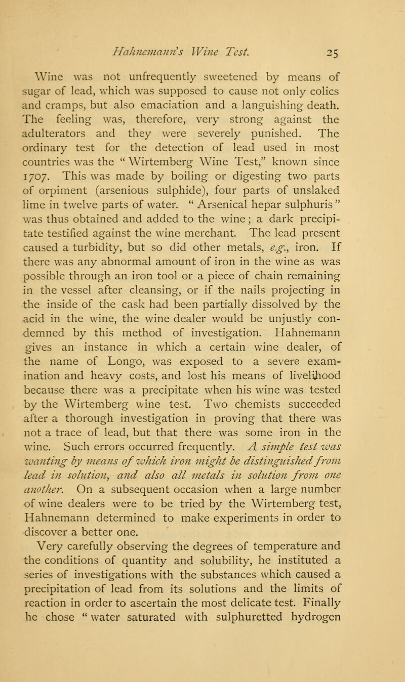 Wine was not unfrequcntly sweetened by means of sugar of lead, which was supposed to cause not only colics and cramps, but also emaciation and a languishing death. The feeling was, therefore, very strong against the adulterators and they were severely punished. The ordinary test for the detection of lead used in most countries was the  Wirtemberg Wine Test, known since 1707. This was made by boiling or digesting two parts of orpiment (arsenious sulphide), four parts of unslaked lime in twelve parts of water.  Arsenical hepar sulphuris  was thus obtained and added to the wine; a dark precipi- tate testified against the wine merchant. The lead present caused a turbidity, but so did other metals, e.g., iron. If there was any abnormal amount of iron in the wine as was possible through an iron tool or a piece of chain remaining in the vessel after cleansing, or if the nails projecting in the inside of the cask had been partially dissolved by the acid in the wine, the wine dealer would be unjustly con- demned by this method of investigation. Hahnemann gives an instance in which a certain wine dealer, of the name of Longo, was exposed to a severe exam- ination and heavy costs, and lost his means of livelihood because there was a precipitate when his wine was tested by the Wirtemberg wine test. Two chemists succeeded after a thorough investigation in proving that there was not a trace of lead, but that there was some iron in the wine. Such errors occurred frequently. A simple test was wanting by means of wJiich iron might be distinguished from lead in solution, and also all metals in solution from one another. On a subsequent occasion when a large number of wine dealers were to be tried by the Wirtemberg test, Hahnemann determined to make experiments in order to discover a better one. Very carefully observing the degrees of temperature and the conditions of quantity and solubility, he instituted a series of investigations with the substances which caused a precipitation of lead from its solutions and the limits of reaction in order to ascertain the most delicate test. Finally he chose  water saturated with sulphuretted hydrogen