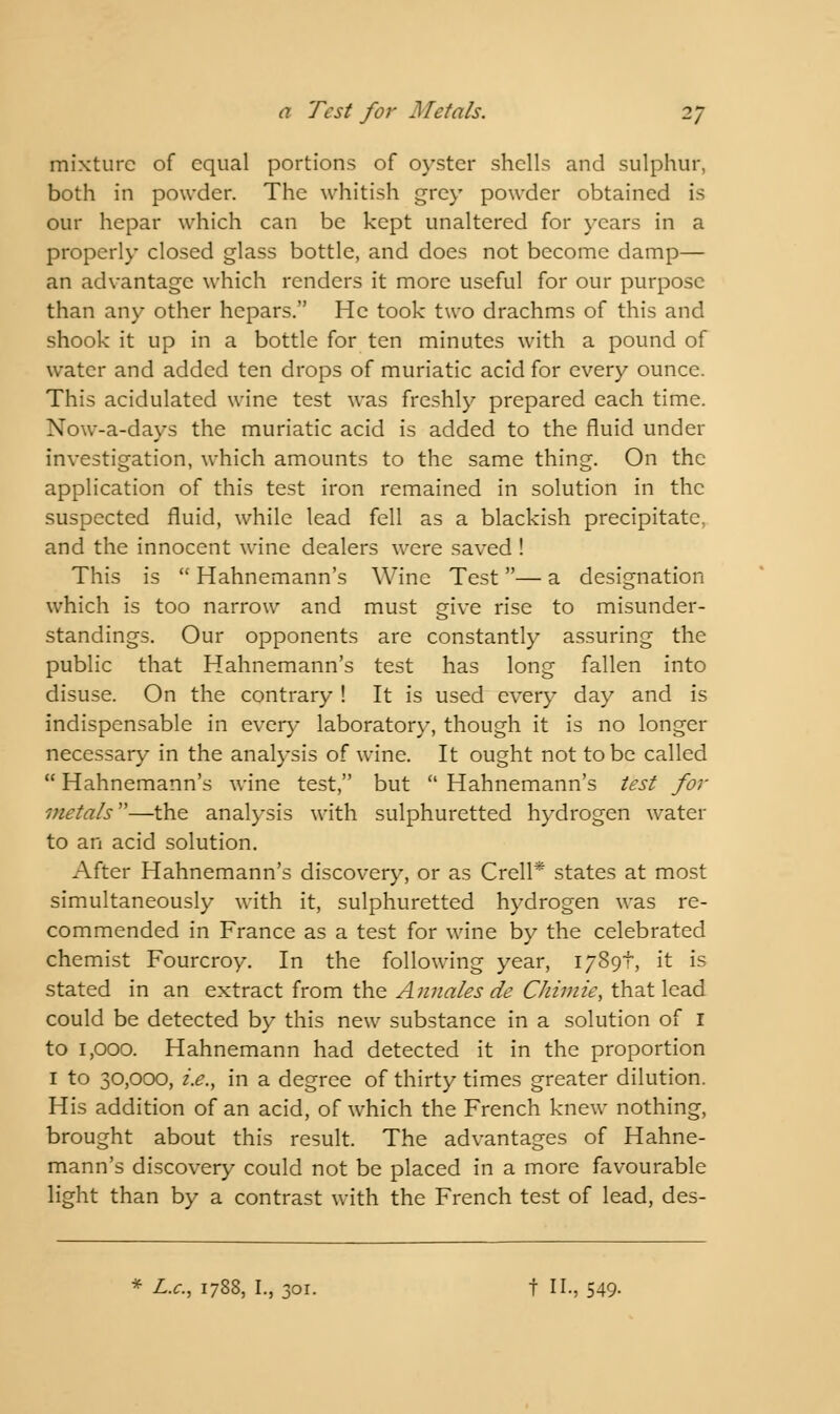 mixture of equal portions of oyster shells and sulphur, both in powder. The whitish grey powder obtained is our hepar which can be kept unaltered for years in a properly closed glass bottle, and does not become damp— an advantage which renders it more useful for our purpose than any other hepars. He took two drachms of this and shook it up in a bottle for ten minutes with a pound of water and added ten drops of muriatic acid for every ounce. This acidulated wine test was freshly prepared each time. Now-a-days the muriatic acid is added to the fluid under investigation, which amounts to the same thing. On the application of this test iron remained in solution in the suspected fluid, while lead fell as a blackish precipitate, and the innocent wine dealers were saved ! This is  Hahnemann's Wine Test — a designation which is too narrow and must give rise to misunder- standings. Our opponents are constantly assuring the public that Hahnemann's test has long fallen into disuse. On the contrary ! It is used every day and is indispensable in every laboratory, though it is no longer necessary in the analysis of wine. It ought not to be called  Hahnemann's wine test, but  Hahnemann's test for metals—the analysis with sulphuretted hydrogen water to an acid solution. After Hahnemann's discovery, or as Crell* states at most simultaneously with it, sulphuretted hydrogen was re- commended in France as a test for wine by the celebrated chemist Fourcroy. In the following year, 1789I, it is stated in an extract from the Annales de Chimie, that lead could be detected by this new substance in a solution of I to 1,000. Hahnemann had detected it in the proportion 1 to 30,000, i.e., in a degree of thirty times greater dilution. His addition of an acid, of which the French knew nothing, brought about this result. The advantages of Hahne- mann's discovery could not be placed in a more favourable light than by a contrast with the French test of lead, des- * L.c, 1788, I., 301. t II., 549-