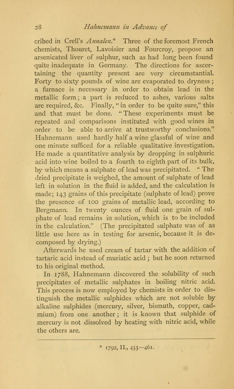 cribed in Crell's Annalen* Three of the foremost French chemists, Thouret, Lavoisier and Fourcroy, propose an arsenicated liver of sulphur, such as had long been found quite inadequate in Germany. The directions for ascer- taining the quantity present are very circumstantial. Forty to sixty pounds of wine are evaporated to dryness ; a furnace is necessary in order to obtain lead in the metallic form; a part is reduced to ashes, various salts are required, &c Finally,  in order to be quite sure, this and that must be done.  These experiments must be repeated and comparisons instituted with good wines in order to be able to arrive at trustworthy conclusions. Hahnemann used hardly half a wine glassful of wine and one minute sufficed for a reliable qualitative investigation. He made a quantitative analysis by dropping in sulphuric acid into wine boiled to a fourth to eighth part of its bulk, by which means a sulphate of lead was precipitated.  The dried precipitate is weighed, the amount of sulphate of lead left in solution in the fluid is added, and the calculation is made; 143 grains of this precipitate (sulphate of lead) prove the presence of 100 grains of metallic lead, according to Bergmann. In twenty ounces of fluid one grain of sul- phate of lead remains in solution, which is to be included in the calculation. (The precipitated sulphate was of as little use here as in testing for arsenic, because it is de- composed by drying.) Afterwards he used cream of tartar with the addition of tartaric acid instead of muriatic acid ; but he soon returned to his original method. In 1788, Hahnemann discovered the solubility of such precipitates of metallic sulphates in boiling nitric acid. This process is now employed by chemists in order to dis- tinguish the metallic sulphides which are not soluble by alkaline sulphides (mercury, silver, bismuth, copper, cad- mium) from one another ; it is known that sulphide of mercury is not dissolved by heating with nitric acid, while the others are. * 1792, II., 455—461.