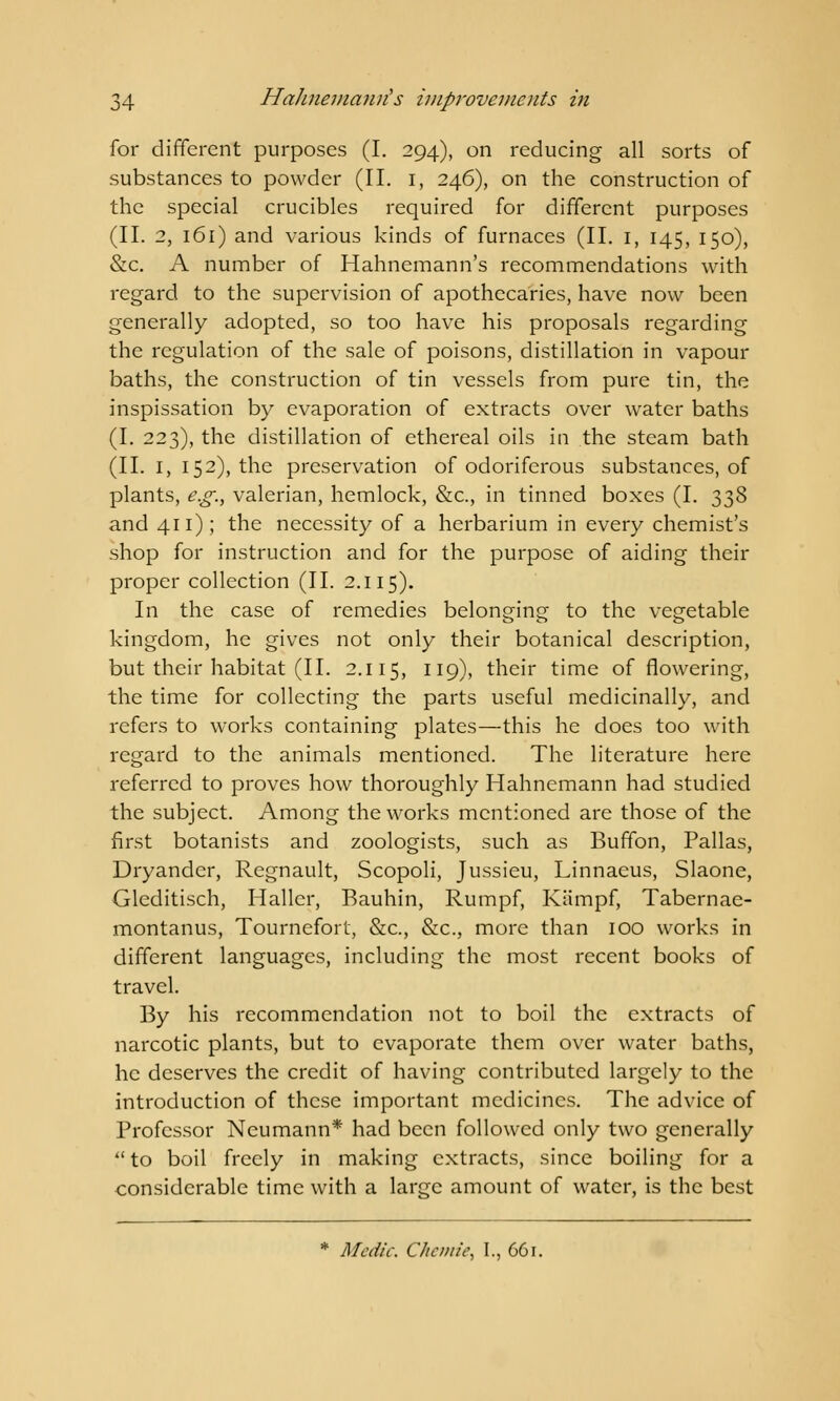 for different purposes (I. 294), on reducing all sorts of substances to powder (II. 1, 246), on the construction of the special crucibles required for different purposes (II. 2, 161) and various kinds of furnaces (II. 1, 145, 150), &c. A number of Hahnemann's recommendations with regard to the supervision of apothecaries, have now been generally adopted, so too have his proposals regarding the regulation of the sale of poisons, distillation in vapour baths, the construction of tin vessels from pure tin, the inspissation by evaporation of extracts over water baths (I. 223), the distillation of ethereal oils in the steam bath (II. I, 152), the preservation of odoriferous substances, of plants, e.g., valerian, hemlock, &c, in tinned boxes (I. 338 and 411); the necessity of a herbarium in every chemist's shop for instruction and for the purpose of aiding their proper collection (II. 2.115). In the case of remedies belonging to the vegetable kingdom, he gives not only their botanical description, but their habitat (II. 2.115, 119), their time of flowering, the time for collecting the parts useful medicinally, and refers to works containing plates—this he does too with regard to the animals mentioned. The literature here referred to proves how thoroughly Hahnemann had studied the subject. Among the works mentioned are those of the first botanists and zoologists, such as Buffon, Pallas, Dryander, Regnault, Scopoli, Jussieu, Linnaeus, Slaone, Gleditisch, Haller, Bauhin, Rumpf, Kiimpf, Tabernae- montanus, Tournefort, &c, &c, more than 100 works in different languages, including the most recent books of travel. By his recommendation not to boil the extracts of narcotic plants, but to evaporate them over water baths, he deserves the credit of having contributed largely to the introduction of these important medicines. The advice of Professor Neumann* had been followed only two generally  to boil freely in making extracts, since boiling for a considerable time with a large amount of water, is the best * Medic. Chcmie, I., 661.