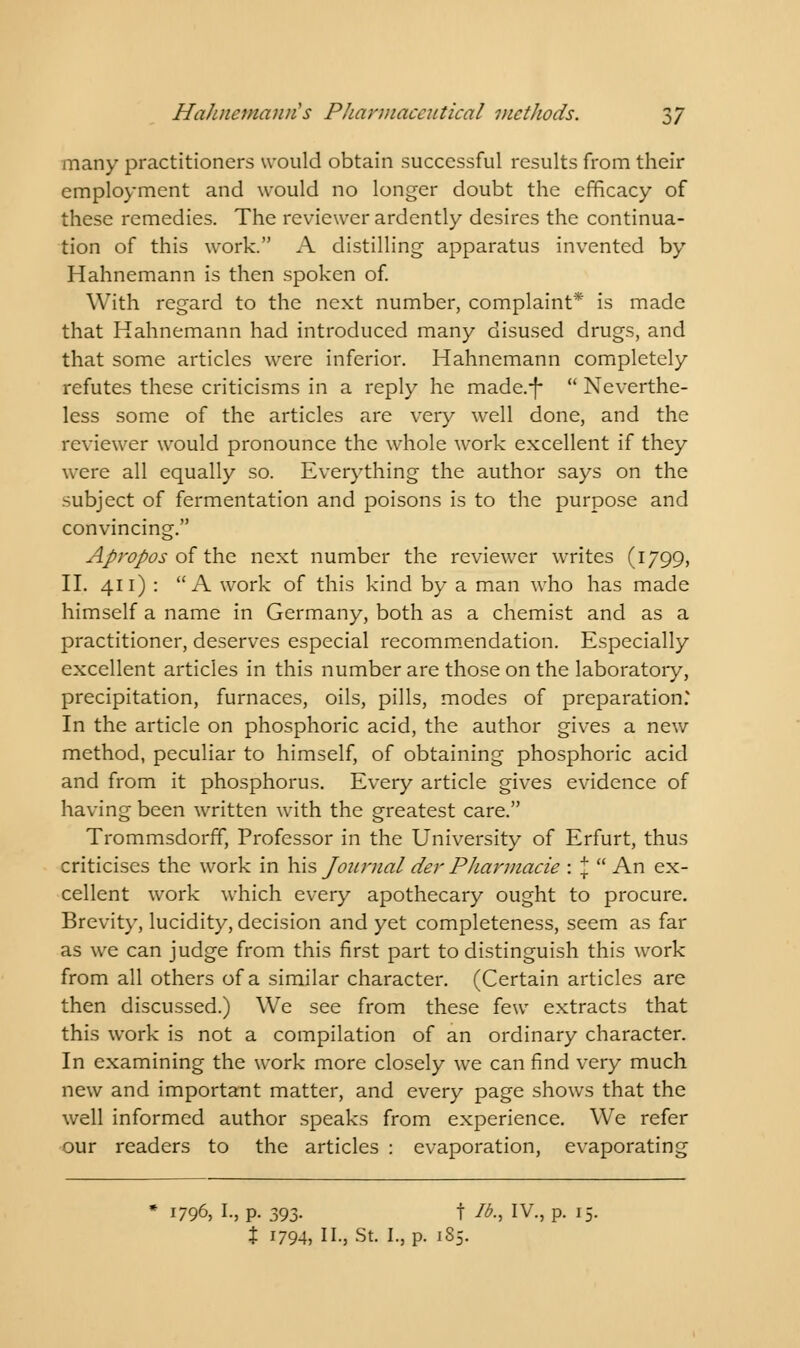 many practitioners would obtain successful results from their employment and would no longer doubt the efficacy of these remedies. The reviewer ardently desires the continua- tion of this work. A distilling apparatus invented by Hahnemann is then spoken of. With regard to the next number, complaint* is made that Hahnemann had introduced many disused drugs, and that some articles were inferior. Hahnemann completely refutes these criticisms in a reply he made.-f-  Neverthe- less some of the articles are very well done, and the reviewer would pronounce the whole work excellent if they were all equally so. Everything the author says on the subject of fermentation and poisons is to the purpose and convincing. Apropos of the next number the reviewer writes (1799, II. 411) : A work of this kind by a man who has made himself a name in Germany, both as a chemist and as a practitioner, deserves especial recommendation. Especially excellent articles in this number are those on the laboratory, precipitation, furnaces, oils, pills, modes of preparation.' In the article on phosphoric acid, the author gives a new method, peculiar to himself, of obtaining phosphoric acid and from it phosphorus. Every article gives evidence of having been written writh the greatest care. Trommsdorff, Professor in the University of Erfurt, thus criticises the work in his Journal der Pharmacie : J  An ex- cellent work which every apothecary ought to procure. Brevity, lucidity, decision and yet completeness, seem as far as we can judge from this first part to distinguish this work from all others of a similar character. (Certain articles are then discussed.) We see from these few extracts that this work is not a compilation of an ordinary character. In examining the work more closely we can find very much new and important matter, and every page shows that the well informed author speaks from experience. We refer our readers to the articles : evaporation, evaporating * 1796, I., p. 393. f lb., IV., p. 15. % 1794, H-, St. I., p. 1S5.