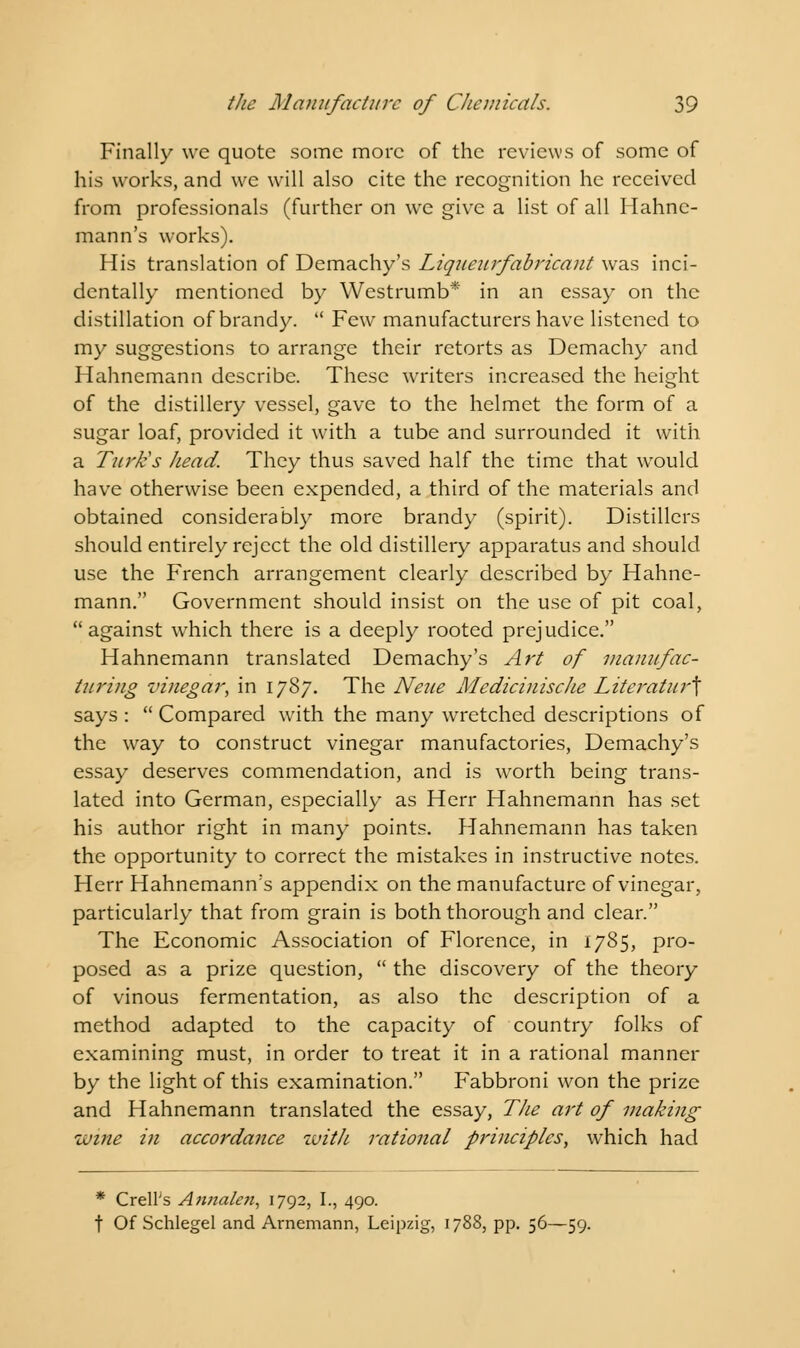 Finally we quote some more of the reviews of some of his works, and we will also cite the recognition he received from professionals (further on we give a list of all Hahne- mann's works). His translation of Demachy's Liqueurfabricant was inci- dentally mentioned by Westrumb* in an essay on the distillation of brandy.  Few manufacturers have listened to my suggestions to arrange their retorts as Demachy and Hahnemann describe. These writers increased the height of the distillery vessel, gave to the helmet the form of a sugar loaf, provided it with a tube and surrounded it with a Turk's head. They thus saved half the time that would have otherwise been expended, a third of the materials and obtained considerably more brandy (spirit). Distillers should entirely reject the old distillery apparatus and should use the French arrangement clearly described by Hahne- mann. Government should insist on the use of pit coal, against which there is a deeply rooted prejudice. Hahnemann translated Demachy's Art of manufac- turing vinegar, in 1787. The Neue Medicinisclie Literatur\ says :  Compared with the many wretched descriptions of the way to construct vinegar manufactories, Demachy's essay deserves commendation, and is worth being trans- lated into German, especially as Herr Hahnemann has set his author right in many points. Hahnemann has taken the opportunity to correct the mistakes in instructive notes. Herr Hahnemann's appendix on the manufacture of vinegar, particularly that from grain is both thorough and clear. The Economic Association of Florence, in 1785, pro- posed as a prize question,  the discovery of the theory of vinous fermentation, as also the description of a method adapted to the capacity of country folks of examining must, in order to treat it in a rational manner by the light of this examination. Fabbroni won the prize and Hahnemann translated the essay, The art of making ivine in accordance with rational principles, which had * Crell's Amialen, 1792, I., 490. t Of Schlegel and Arnemann, Leipzig, 1788, pp. 56—59.