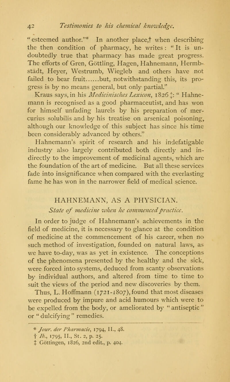  esteemed author.* In another place,! when describing the then condition of pharmacy, he writes :  It is un- doubtedly true that pharmacy has made great progress. The efforts of Gren, Gottling, Hagen, Hahnemann, Hermb- stadt, Heyer, Westrumb, Wiegleb and others have not failed to bear fruit but, notwithstanding this, its pro- gress is by no means general, but only partial. Kraus says, in his Medicinisches Lexicon, 1826^:  Hahne- mann is recognised as a good pharmaceutist, and has won for himself unfading laurels by his preparation of mer- curius solubilis and by his treatise on arsenical poisoning, although our knowledge of this subject has since his time been considerably advanced by others. Hahnemann's spirit of research and his indefatigable industry also largely contributed both directly and in- directly to the improvement of medicinal agents, which are the foundation of the art of medicine. But all these services fade into insignificance when compared with the everlasting fame he has won in the narrower field of medical science. HAHNEMANN, AS A PHYSICIAN. State of medicine when Jic commenced practice. In order to judge of Hahnemann's achievements in the field of medicine, it is necessary to glance at the condition of medicine at the commencement of his career, when no such method of investigation, founded on natural laws, as we have to-day, was as yet in existence. The conceptions of the phenomena presented by the healthy and the sick, were forced into systems, deduced from scanty observations by individual authors, and altered from time to time to suit the views of the period and new discoveries by them. Thus, L.Hoffmann (1721-1807),found that most diseases were produced by impure and acid humours which were to be expelled from the body, or ameliorated by  antiseptic  or dulcifying remedies. * Jour, der Pharmacie, 1794, II., 4S. t lb., i795> II-j St. 2, p. 25. % Gottingen, 1826, 2nd edit., p. 404.