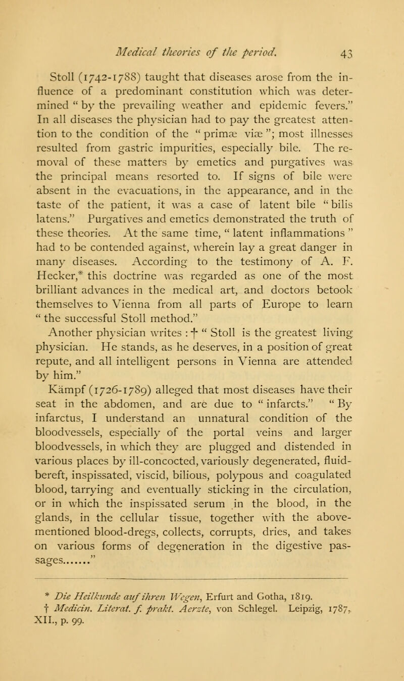 Stoll (1742-1788) taught that diseases arose from the in- fluence of a predominant constitution which was deter- mined  by the prevailing weather and epidemic fevers. In all diseases the physician had to pay the greatest atten- tion to the condition of the  primaj viae ; most illnesses resulted from gastric impurities, especially bile. The re- moval of these matters by emetics and purgatives was the principal means resorted to. If signs of bile were absent in the evacuations, in the appearance, and in the taste of the patient, it was a case of latent bile  bilis latens. Purgatives and emetics demonstrated the truth of these theories. At the same time,  latent inflammations  had to be contended against, wherein lay a great danger in many diseases. According to the testimony of A. F. Hecker,* this doctrine was regarded as one of the most brilliant advances in the medical art, and doctors betook themselves to Vienna from all parts of Europe to learn  the successful Stoll method. Another physician writes : -f  Stoll is the greatest living physician. He stands, as he deserves, in a position of great repute, and all intelligent persons in Vienna are attended by him. Kampf (1726-1789) alleged that most diseases have their seat in the abdomen, and are due to  infarcts.  By infarctus, I understand an unnatural condition of the bloodvessels, especially of the portal veins and larger bloodvessels, in which they are plugged and distended in various places by ill-concocted, variously degenerated, fluid- bereft, inspissated, viscid, bilious, polypous and coagulated blood, tarrying and eventually sticking in the circulation, or in which the inspissated serum in the blood, in the glands, in the cellular tissue, together with the above- mentioned blood-dregs, collects, corrupts, dries, and takes on various forms of degeneration in the digestive pas- sages  * Die Heilkunde anj'ihren Wegen} Erfurt and Gotha, 1819. f Medict7t. Literat. f. prakt. Acrzte, von Schlegel. Leipzig XII., p. 99.