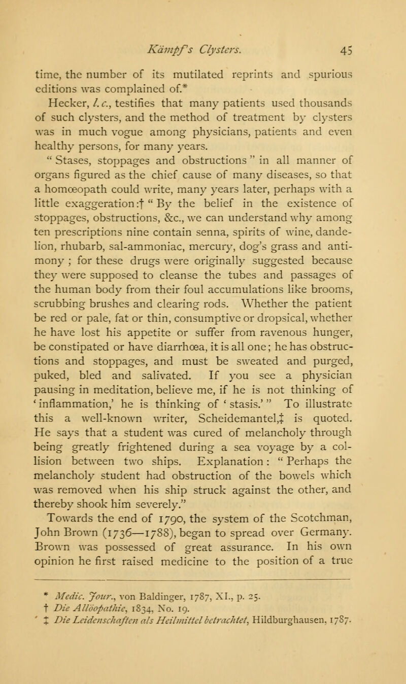 time, the number of its mutilated reprints and spurious editions was complained of.* Hecker, /. c, testifies that many patients used thousands of such clysters, and the method of treatment by clysters was in much vogue among physicians, patients and even healthy persons, for many years.  Stases, stoppages and obstructions  in all manner of organs figured as the chief cause of many diseases, so that a homoeopath could write, many years later, perhaps with a little exaggeration :|  By the belief in the existence of stoppages, obstructions, &c, we can understand why among ten prescriptions nine contain senna, spirits of wine, dande- lion, rhubarb, sal-ammoniac, mercury, dog's grass and anti- mony ; for these drugs were originally suggested because they were supposed to cleanse the tubes and passages of the human body from their foul accumulations like brooms, scrubbing brushes and clearing rods. Whether the patient be red or pale, fat or thin, consumptive or dropsical, whether he have lost his appetite or suffer from ravenous hunger, be constipated or have diarrhoea, it is all one; he has obstruc- tions and stoppages, and must be sweated and purged, puked, bled and salivated. If you see a physician pausing in meditation, believe me, if he is not thinking of 1 inflammation,' he is thinking of ' stasis.'  To illustrate this a well-known writer, Scheidemantel,+ is quoted. He says that a student was cured of melancholy through being greatly frightened during a sea voyage by a col- lision between two ships. Explanation:  Perhaps the melancholy student had obstruction of the bowels which was removed when his ship struck against the other, and thereby shook him severely. Towards the end of 1790, the system of the Scotchman, John Brown (1736—1788), began to spread over Germany. Brown was possessed of great assurance. In his own opinion he first raised medicine to the position of a true * Medic. Jour., von Baldinger, 1787, XL. p. 25. t Die Alloopathie, 1834, No. 19. X Die Leidenschaftcn ate Heilmittcl betrachtet, Hildburghausen. 1787.