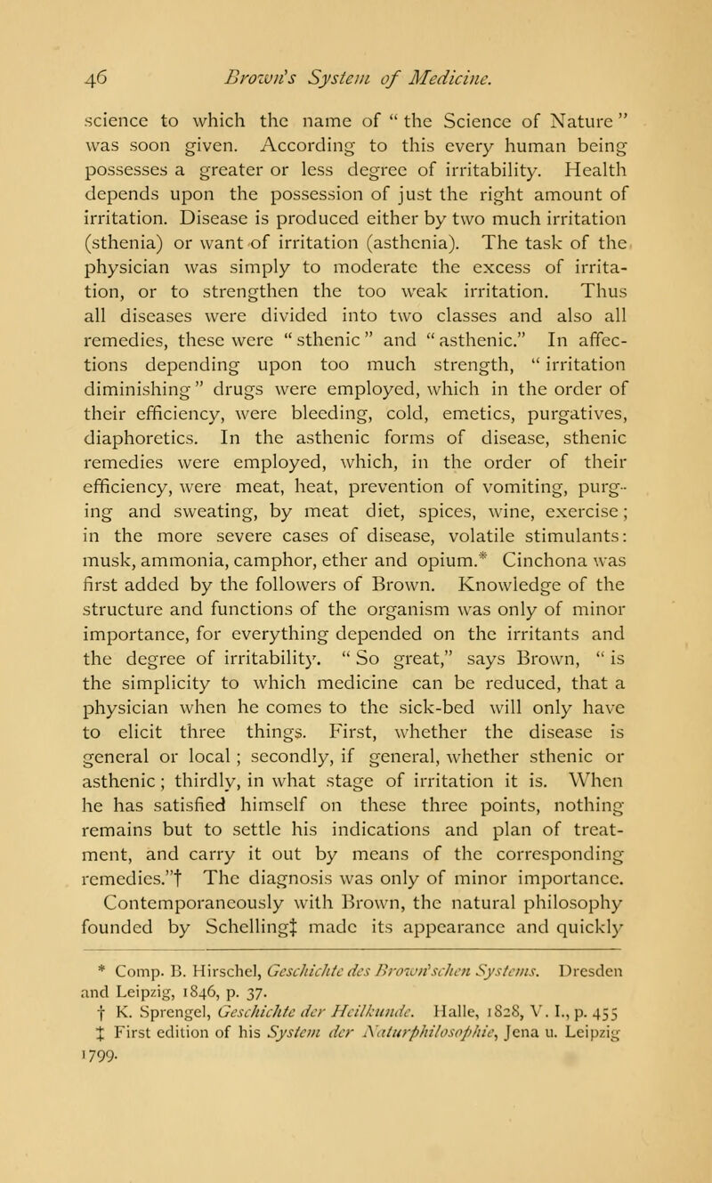 science to which the name of  the Science of Nature  was soon given. According to this every human being possesses a greater or less degree of irritability. Health depends upon the possession of just the right amount of irritation. Disease is produced either by two much irritation (sthenia) or want of irritation (asthenia). The task of the physician was simply to moderate the excess of irrita- tion, or to strengthen the too weak irritation. Thus all diseases were divided into two classes and also all remedies, these were  sthenic  and  asthenic. In affec- tions depending upon too much strength,  irritation diminishing  drugs were employed, which in the order of their efficiency, were bleeding, cold, emetics, purgatives, diaphoretics. In the asthenic forms of disease, sthenic remedies were employed, which, in the order of their efficiency, were meat, heat, prevention of vomiting, purg- ing and sweating, by meat diet, spices, wine, exercise; in the more severe cases of disease, volatile stimulants: musk, ammonia, camphor, ether and opium.* Cinchona was first added by the followers of Brown. Knowledge of the structure and functions of the organism was only of minor importance, for everything depended on the irritants and the degree of irritability.  So great, says Brown,  is the simplicity to which medicine can be reduced, that a physician when he comes to the sick-bed will only have to elicit three things. First, whether the disease is general or local ; secondly, if general, whether sthenic or asthenic; thirdly, in what stage of irritation it is. When he has satisfied himself on these three points, nothing- remains but to settle his indications and plan of treat- ment, and carry it out by means of the corresponding remedies.! The diagnosis was only of minor importance. Contemporaneously with Brown, the natural philosophy founded by SchcllingJ made its appearance and quickly * Comp. B. Hirschel, Geschickte des Browrischen Systems. Dresden and Leipzig, 1846, p. 37. f K. Sprengel, Geschichtc der Heilkunde, Halle, 1828, V. I., p. 455 X First edition of his System der Naturphitosophie, Jena u. Leipzig 1799.