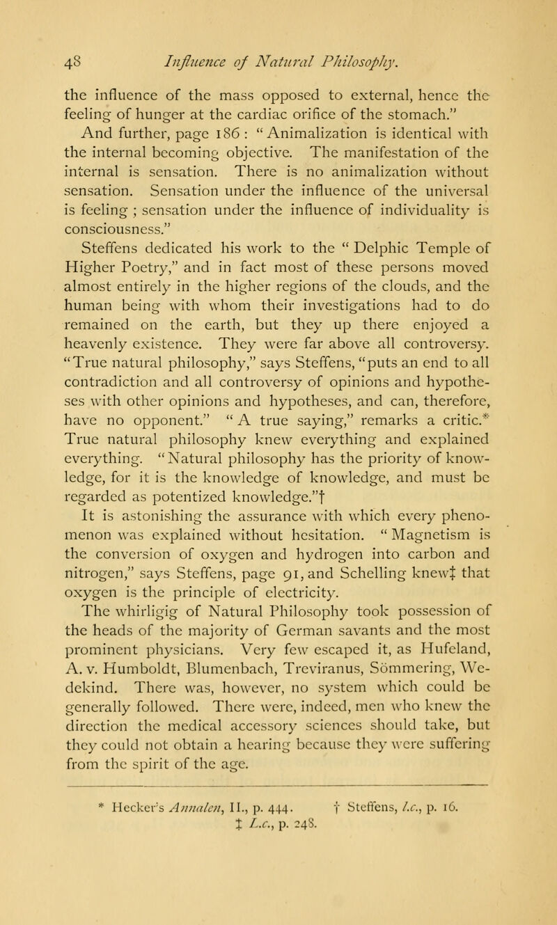 the influence of the mass opposed to external, hence the feeling of hunger at the cardiac orifice of the stomach. And further, page 186:  Animalization is identical with the internal becoming objective. The manifestation of the internal is sensation. There is no animalization without sensation. Sensation under the influence of the universal is feeling ; sensation under the influence of individuality is consciousness. Steffens dedicated his work to the  Delphic Temple of Higher Poetry, and in fact most of these persons moved almost entirely in the higher regions of the clouds, and the human being with whom their investigations had to do remained on the earth, but they up there enjoyed a heavenly existence. They were far above all controversy. True natural philosophy, says Steffens, puts an end to all contradiction and all controversy of opinions and hypothe- ses with other opinions and hypotheses, and can, therefore, have no opponent.  A true saying, remarks a critic.* True natural philosophy knew everything and explained everything. Natural philosophy has the priority of know- ledge, for it is the knowledge of knowledge, and must be regarded as potentized knowledge.f It is astonishing the assurance with which every pheno- menon was explained without hesitation.  Magnetism is the conversion of oxygen and hydrogen into carbon and nitrogen, says Steffens, page 91, and Schelling knew| that oxygen is the principle of electricity. The whirligig of Natural Philosophy took possession of the heads of the majority of German savants and the most prominent physicians. Very few escaped it, as Hufeland, A. v. Humboldt, Blumenbach, Treviranus, Sommering, Wc- dekind. There was, however, no system which could be generally followed. There were, indeed, men who knew the direction the medical accessory sciences should take, but they could not obtain a hearing because they were suffering from the spirit of the age. * Hcckev's Annalcn, II., p. 444. f Steffens, I.e., p. 16. X I-.c, p. 248.