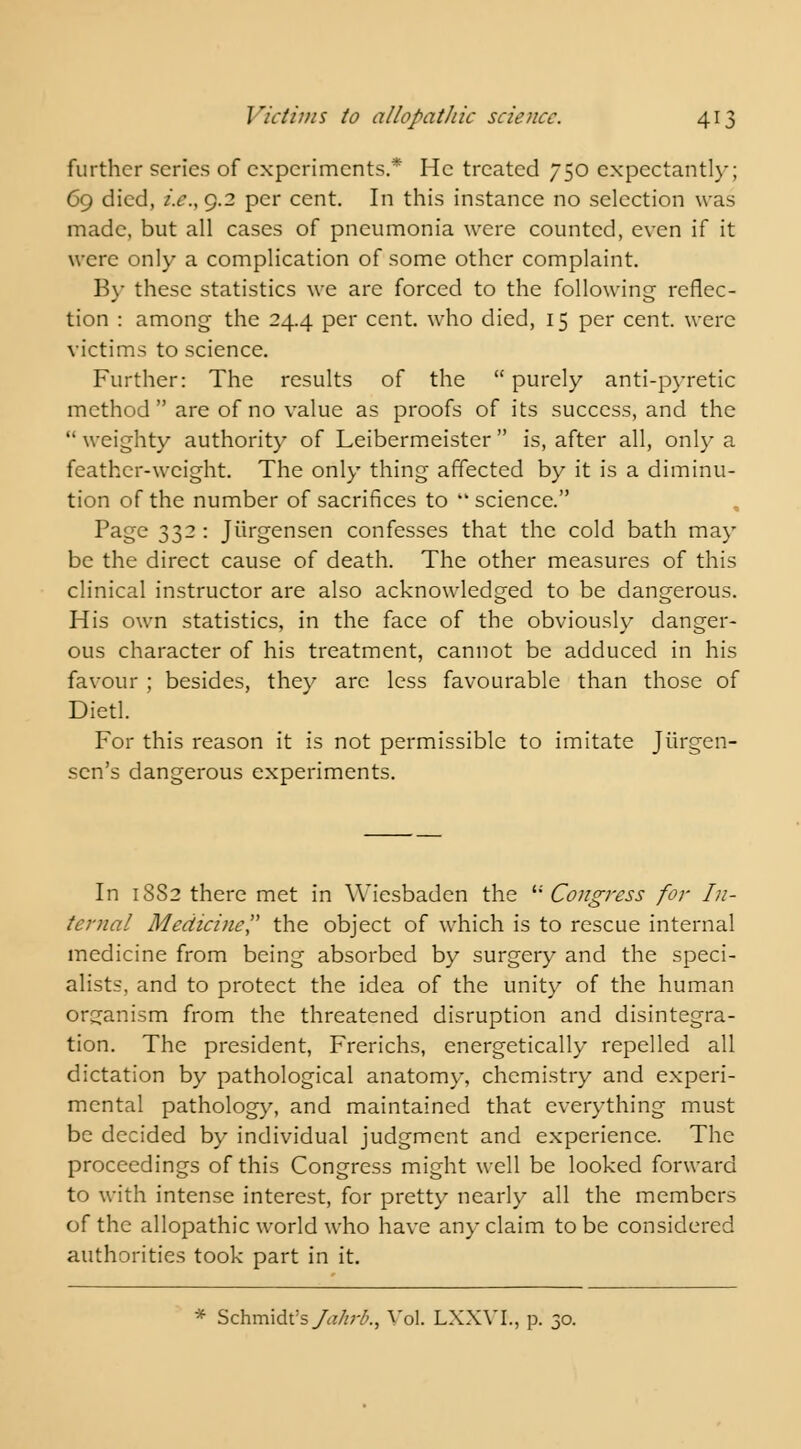 further series of experiments.* He treated 750 expectantly; 69 died, i.e.,g.2 per cent. In this instance no selection was made, but all cases of pneumonia were counted, even if it were only a complication of some other complaint. By these statistics we are forced to the following reflec- tion : among the 24.4 per cent, who died, 15 per cent, were victims to science. Further: The results of the purely anti-pyretic method  are of no value as proofs of its success, and the  weighty authority of Leibermeister  is, after all, only a feather-weight. The only thing affected by it is a diminu- tion of the number of sacrifices to science. Page 332 : Jiirgensen confesses that the cold bath may be the direct cause of death. The other measures of this clinical instructor are also acknowledged to be dangerous. His own statistics, in the face of the obviously danger- ous character of his treatment, cannot be adduced in his favour ; besides, they are less favourable than those of Dietl. For this reason it is not permissible to imitate Jiirgen- scn's dangerous experiments. In 18S2 there met in Wiesbaden the  Congress for In- ternal Medicine the object of which is to rescue internal medicine from being absorbed by surgery and the speci- alists, and to protect the idea of the unity of the human organism from the threatened disruption and disintegra- tion. The president, Frerichs, energetically repelled all dictation by pathological anatomy, chemistry and experi- mental pathology, and maintained that everything must be decided by individual judgment and experience. The proceedings of this Congress might well be looked forward to with intense interest, for pretty nearly all the members of the allopathic world who have any claim to be considered authorities took part in it. * Schmidt's Jalwb., Vol. LXXVI., p. 30.