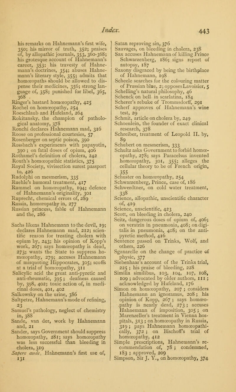 his remarks on Hahnemann's first wife, 350; his mirror of truth, 352; praises of, by allopathic journals, 353, 360-36S; his grotesque account of Hahnemann's career, 353; his travesty of Hahne- mann's doctrines, 354; abuses Hahne- mann's literary style, 355; admits that homoeopaths should be allowed to dis- pense their medicines, 356; strong lan- guage of, 35S; punished for libel, 365, 368 . Ringer's bastard homoeopathy, 425 Rochel on homoeopathy, 254 Roeschlaub and Hufeland, 264 Rokitansky. the champion of patholo- gical anatomy, 378 Ronchi declares Hahnemann mad, 316 Roose on professional courtesies, 57 Rosenberger on septic poison, 390 Rossbach's experiments with papayotin, 390 ; on fatal doses of opium, 406 RothameFs definition of cholera, 242 Routh's homoeopathic statistics, 375 Royal Society, vivisection surest passport to, 426 Rudolphi on mesmerism, 335 Ruehle's humoral treatment, 417 Rummel on homoeopathy, 194; defence of Hahnemann's originality, 301 Ruprecht, chemical errors of, 289 Russia, homoeopathy in, 277 Russian princess, fable of Hahnemann and the, 286 Sachs likens Hahnemann to the devil, 19; declares Hahnemann mad, 212; scien- tific reason for treating cholera with opium by, 243; his opinion of Kopp's work, 267; says homoeopathy is dead, 273; wants the State to suppress ho- moeopathy, 279; accuses Hahnemann of misquoting Hippocrates, 305; scoffs at a trial of homoeopathy, 311 Salicylic acid the great anti-pyretic and anti-rheumatic, 395 ; deafness caused by, 398, 402; toxic action of, in medi- cinal doses, 401, 402 Salkowsky on the urine, 386 Saltpetre, Hahnemann's mode of refining, 23 Samuel's pathology, neglect of chemistry in, 388 Sande, van der, work by Hahnemann and, 21 Sander, says Government should suppress homoeopathy, 281; says homoeopathy was less successful than bleeding in cholera, 319 Sapere aitJe, Hahnemann's first use of, 131 Satan reproving sin, 376 Sauvages, on bleeding in cholera, 238 Sax accuses Hahnemann of killing Prince Schwarzenberg, 1S6; signs report of autopsy, 1S7 Saxony disgraced by being the birthplace of Hahnemann, 198 Scheele searches for the colouring matter of Prussian blue, 2; opposes Lavoisier, 5 Schelling's natural philosophy, 46 Schenck on bell in scarlatina, 184 Scherer's rebuke of Trommsdorff, 291 Scherf approves of Hahnemann's wine test, 29 Schmit, article on cholera by, 249 Schoenlein, the founder of exact clinical research, 378 Schreiber, treatment of Leopold II. by, 89 Schubert on mesmerism, 333 Schultz asks Government to forbid homoe- opathy, 278; says Paracelsus invented homoeopathy, 301, 355; alleges the cellular theory to be of French origin, 355 Schuster on homoeopathy, 254 Schwarzenberg, Prince, case of, 1S6 Schwerdtner, on cold water treatment, .338 Science, allopathic, unscientific character of, 419 Science, unscientific, 423 Scott, on bleeding in cholera, 240 Seitz, dangerous doses of opium of, 406; on veratrin in pneumonia, 408; on digi- talis in pneumonia, 408; on the anti- pyretic method, 416 Sentence passed on Trinks, Wolf, and others, 226 Sganarelle on the change of practice of physic, 377 Siebenhaar's account of the Trinks trial, 225 ; his praise of bleeding, 228 Similia similibus, 103, 104, 107, 108, 109 ; advocated by older authors, ill ; acknowledged by Hufeland, 176 Simon on homoeopathy, 207 ; considers Hahnemann an ignoramus, 208 ; his opinion of Kopp, 267 ; says homoeo- pathy is nearly dead, 273 ; accuses Hahnemann of imposition, 305 ; on Marenzeller's treatment in Vienna hos- pitals, 313 ; on homoeopathy in Russia, 319 ; pays Hahnemann homoeopathi- cally, 372 ; on BischofTs trial of homoeopathy, 412 Simple prescriptions, Hahnemann's re- commendation of, 78 ; condemned, 183 ; approved, 209 Simpson, Sir J. Y., on homoeopathy, 374