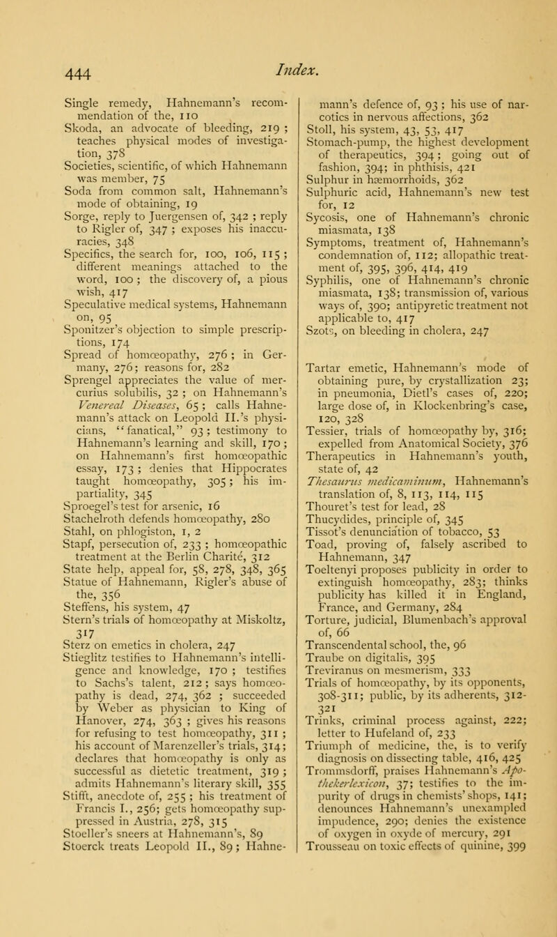 Single remedy, Hahnemann's recom- mendation of the, no Skoda, an advocate of bleeding, 219 ; teaches physical modes of investiga- tion, 378 Societies, scientific, of which Hahnemann was member, 75 Soda from common salt, Hahnemann's mode of obtaining, 19 Sorge, reply to Juergensen of, 342 ; reply to Rigler of, 347 ; exposes his inaccu- racies, 348 Specifics, the search for, 100, 106, 115 ; different meanings attached to the word, 100 ; the discovery of, a pious wish, 417 Speculative medical systems, Hahnemann on'. 95 Sponitzer's objection to simple prescrip- tions, 174 Spread of homoeopathy, 276 ; in Ger- many, 276; reasons for, 282 Sprengel appreciates the value of mer- curius solubilis, 32 ; on Hahnemann's Venereal Diseases, 65 ; calls Hahne- mann's attack on Leopold II.'s physi- cians, fanatical, 93; testimony to Hahnemann's learning and skill, 170; on Hahnemann's first homoeopathic essay, 173 ; denies that Hippocrates taught homoeopathy, 305 ; his im- partiality, 345 Sproegel's test for arsenic, 16 Stachelroth defends homoeopathy, 280 Stahl, on phlogiston, 1, 2 Stapf, persecution of, 233 ; homoeopathic treatment at the Berlin Charite, 312 State help, appeal for, 58, 278, 348, 365 Statue of Hahnemann, Rigler's abuse of the, 356_ Steffens, his system, 47 Stern's trials of homoeopathy at Miskoltz, 317 Sterz on emetics in cholera, 247 Stieglitz testifies to Hahnemann's intelli- gence and knowledge, 170 ; testifies to Sachs's talent, 212 ; says homoeo- pathy is dead, 274, 362 ; succeeded by Weber as physician to King of Hanover, 274, 363 ; gives his reasons for refusing to test homoeopathy, 311; his account of Marenzeller's trials, 314; declares that homoeopathy is only as successful as dietetic treatment, 319 ; admits IIahncmanns literary skill, 355 Stifft, anecdote of, 255 ; his treatment of Francis I., 256; gets homoeopathy sup- pressed in Austria, 27S, 315 Stoeller's sneers at Hahnemann's, 89 Stoerck treats Leopold II., 89; Hahne- mann's defence of, 93 ; his use of nar- cotics in nervous affections, 362 Stoll, his system, 43, 53, 417 Stomach-pump, the highest development of therapeutics, 394; going out of fashion, 394; in phthisis, 421 Sulphur in haemorrhoids, 362 Sulphuric acid, Hahnemann's new test for, 12 Sycosis, one of Hahnemann's chronic miasmata, 138 Symptoms, treatment of, Hahnemann's condemnation of, 112; allopathic treat- ment of, 395, 396, 414, 419 Syphilis, one of Hahnemann's chronic miasmata, 138; transmission of, various ways of, 390; antipyretic treatment not applicable to, 417 Szots, on bleeding in cholera, 247 Tartar emetic, Hahnemann's mode of obtaining pure, by crystallization 23; in pneumonia, Dietl's cases of, 220; large dose of, in Klockenbring's case, 120, 328 Tessier, trials of homoeopathy by, 316; expelled from Anatomical Society, 376 Therapeutics in Hahnemann's youth, state of, 42 Thesaurus medicamimim, Hahnemann's translation of, 8, 113, 114, 115 Thouret's test for lead, 2S Thucydides, principle of, 345 Tissot's denunciation of tobacco, 53 Toad, proving of, falsely ascribed to Hahnemann, 347 Toeltenyi proposes publicity in order to extinguish homoeopathy, 283; thinks publicity has killed it in England, France, and Germany, 284 Torture, judicial, Blumenbach's approval of, 66 Transcendental school, the, 96 Traube on digitalis, 395 Treviranus on mesmerism, 333 Trials of homoeopathy, by its opponents, 308-311; public, by its adherents, 312- 321 Trinks, criminal process against, 222; letter to Hufeland of, 233 Triumph of medicine, the, is to verify diagnosis on dissecting table, 416, 425 Trommsdorff, praises Hahnemann's .//v- thtkerlexicon, 37; testifies to the im- purity of drugs in chemists'shops, 141; denounces Hahnemann's unexampled impudence, 290; denies the existence of oxygen in oxyde of mercury, 291 Trousseau on toxic effects of quinine, 399