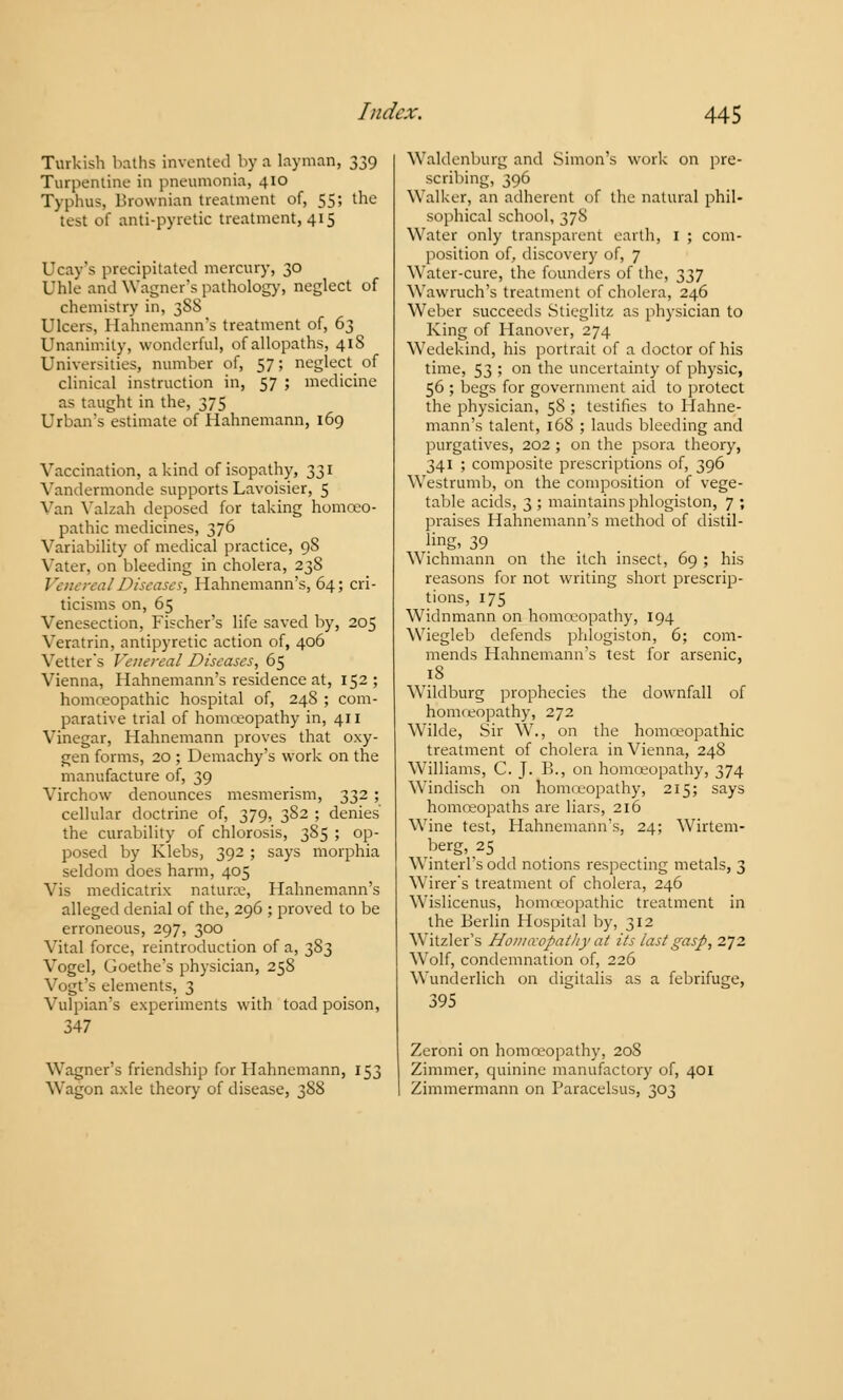 Turkish baths invented by a layman, 339 Turpentine in pneumonia, 410 Typhus, Brownian treatment of, 55; the test oi anti-pyretic treatment, 415 Ucay's precipitated mercury, 30 Uhle and Wagner's pathology, neglect of chemistry in, 38S Ulcers, Hahnemann's treatment of, 63 Unanimity, wonderful, of allopaths, 41S Universities, number of, 57; neglect of clinical instruction in, 57 ; medicine as taught in the, 375 Urbaivs estimate of Hahnemann, 169 Vaccination, a kind of isopathy, 331 Vandermonde supports Lavoisier, 5 Vail Yalzah deposed for taking homoeo- pathic medicines, 376 Variability of medical practice, 98 Vater, on bleeding in cholera, 238 alDiseases, Hahnemann's, 64; cri- ticisms on, 65 Venesection, Fischer's life saved by, 205 Veratrin, antipyretic action of, 406 Vetter's Venereal Diseases, 65 Vienna, Hahnemann's residence at, 152; homoeopathic hospital of, 24S ; com- parative trial of homoeopathy in, 411 Vinegar, Hahnemann proves that oxy- gen forms, 20 ; Demachy's work on the manufacture of, 39 Virchow denounces mesmerism, 332 ; cellular doctrine of, 379, 382 ; denies the curability of chlorosis, 385 ; op- posed by Klebs, 392 ; says morphia seldom does harm, 405 Vis medicatrix naturae, Hahnemann's alleged denial of the, 296 ; proved to be erroneous, 297, 300 Vital force, reintroduction of a, 383 Vogel, Goethe's physician, 258 Vogt's elements, 3 Vulpian's experiments with toad poison, 347 Wagner's friendship for Hahnemann, 153 Wagon axle theory of disease, 388 Waldenburg and Simon's work on pre- scribing, 396 Walker, an adherent of the natural phil- sophical school, 378 Water only transparent earth, I ; com- position of, discovery of, 7 Water-cure, the founders of the, 337 Wawruch's treatment of cholera, 246 Weber succeeds Stieglitz as physician to King of Hanover, 274 Wedekind, his portrait of a doctor of his time, 53 ; on the uncertainty of physic, 56 ; begs for government aid to protect the physician, 58 ; testifies to Hahne- mann's talent, 168 ; lauds bleeding and purgatives, 202 ; on the psora theory, 341 ; composite prescriptions of, 396 Westrumb, on the composition of vege- table acids, 3 ; maintains phlogiston, 7 ; praises Hahnemann's method of distil- ling, 39 Wichmann on the itch insect, 69 ; his reasons for not writing short prescrip- tions, 175 Widnmann on homoeopathy, 194 Wiegleb defends phlogiston, 6; com- mends Hahnemann's test for arsenic, 18 Wildburg prophecies the downfall of homoeopathy, 272 Wilde, Sir W., on the homoeopathic treatment of cholera in Vienna, 248 Williams, C. J. I!., on homoeopathy, 374 Windisch on homoeopathy, 215; says homoeopaths are liars, 216 Wine test, Hahnemann's, 24; Wirtem- berg, 25 Winterl's odd notions respecting metals, 3 Wirer's treatment of cholera, 246 Wislicenus, homoeopathic treatment in the Berlin Hospital by, 312 Witzler's Homccopathy at its last gasp, 272 Wolf, condemnation of, 226 Wunderlich on digitalis as a febrifuge, 395 Zeroni on homoeopathy, 208 Zimmer, quinine manufactory of, 401 Zimmermann on Paracelsus, 303