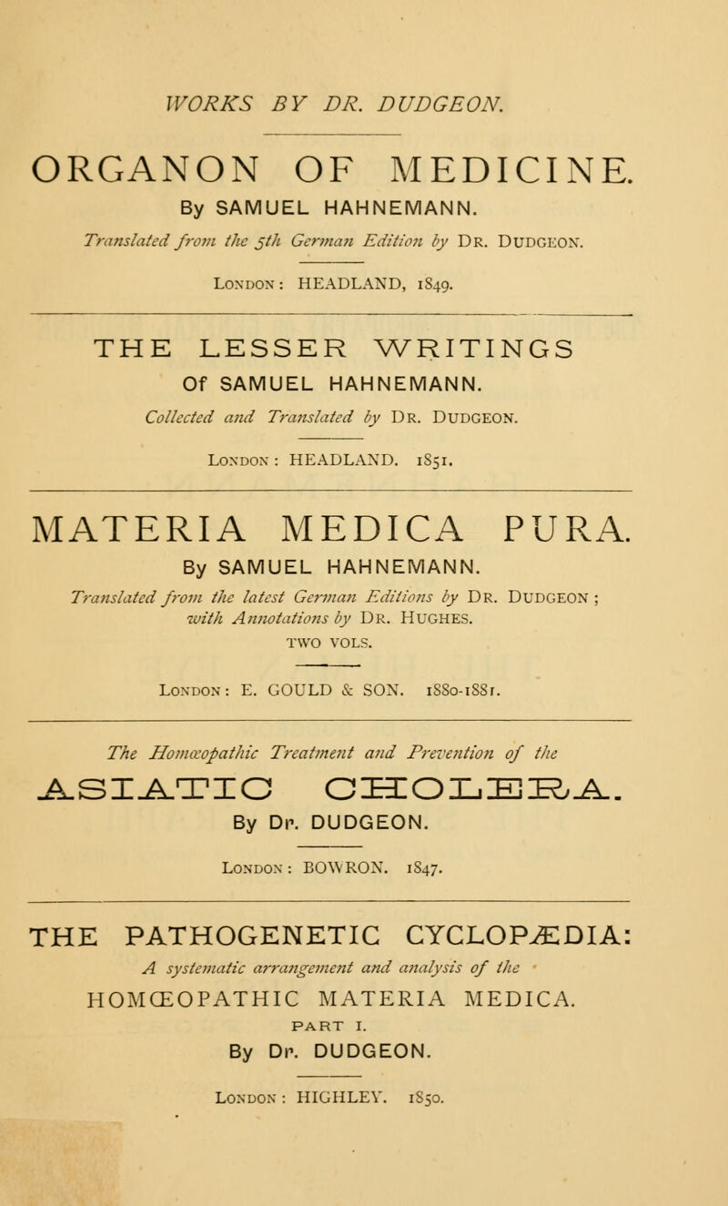 ORGANON OF MEDICINE. By SAMUEL HAHNEMANN. Translated from the jth German Edit/on by Dr. Dudgeon. London : HEADLAND, 1S49. THE LESSER WRITINGS Of SAMUEL HAHNEMANN. Collected and Translated by Dr. Dudgeon. London : HEADLAND. 1851. MATERIA MEDICA PURA. By SAMUEL HAHNEMANN. Translated from the latest German Editions by Dr. Dudgeon ; with Annotations by Dr. Hughes. TWO VOLS. London: E. GOULD & SON. iSSo-i88r. The Homoeopathic Treatment and Preve?ition of the ASIATIC CHOLERA By Dp. DUDGEON. London: BOW RON. 1847. THE PATHOGENETIC CYCLOPAEDIA: A systematic arra?igement and analysis of the HOMCEOPATHIC MATERIA MEDICA. PART I. By Dr. DUDGEON. London : HIGHLEV. 1S50.